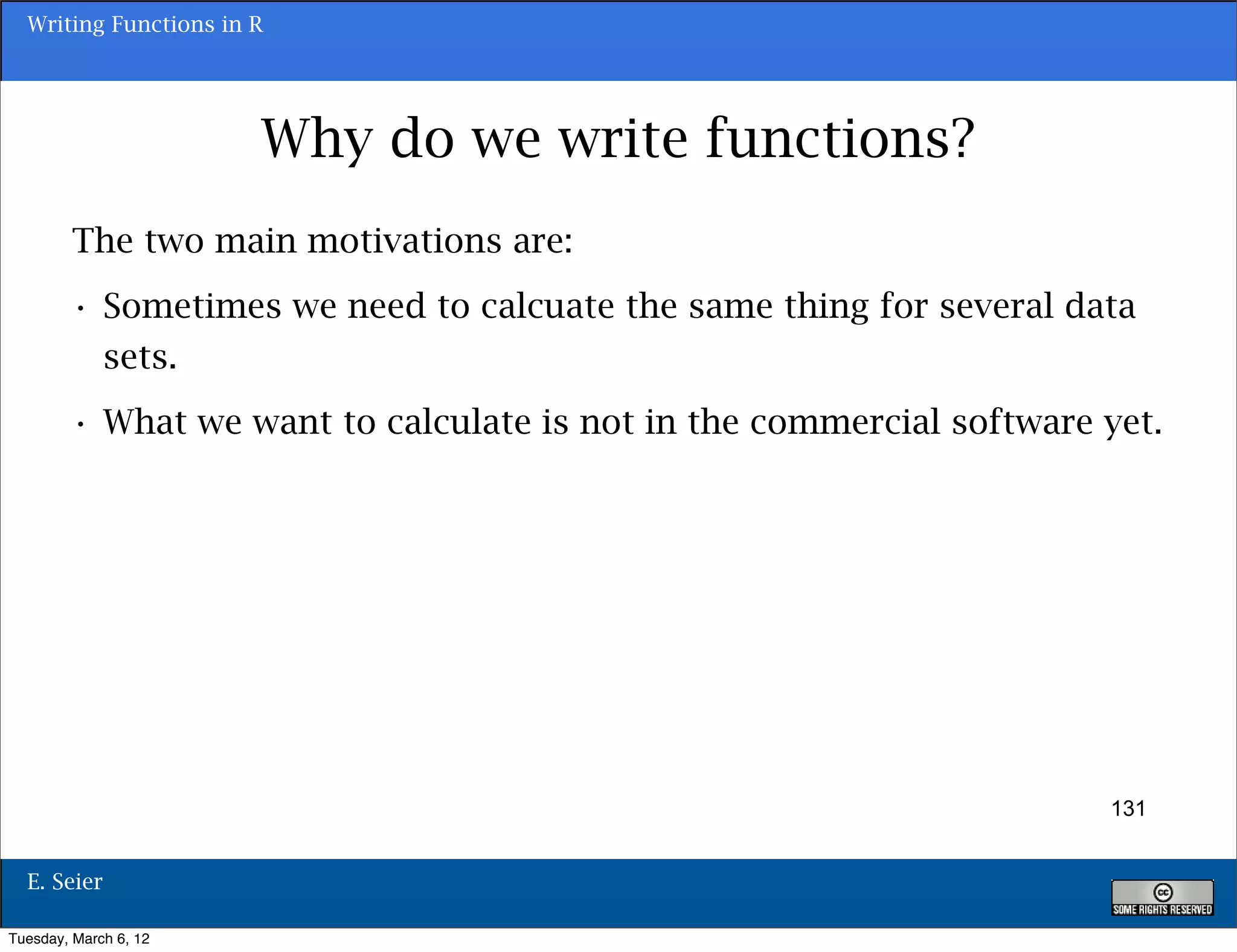 Writing Functions in R




                       Why do we write functions?
        The two main motivations are:
        • Sometimes we need to calcuate the same thing for several data
          sets.
        • What we want to calculate is not in the commercial software yet.




                                                                      131


  E. Seier

Tuesday, March 6, 12
 