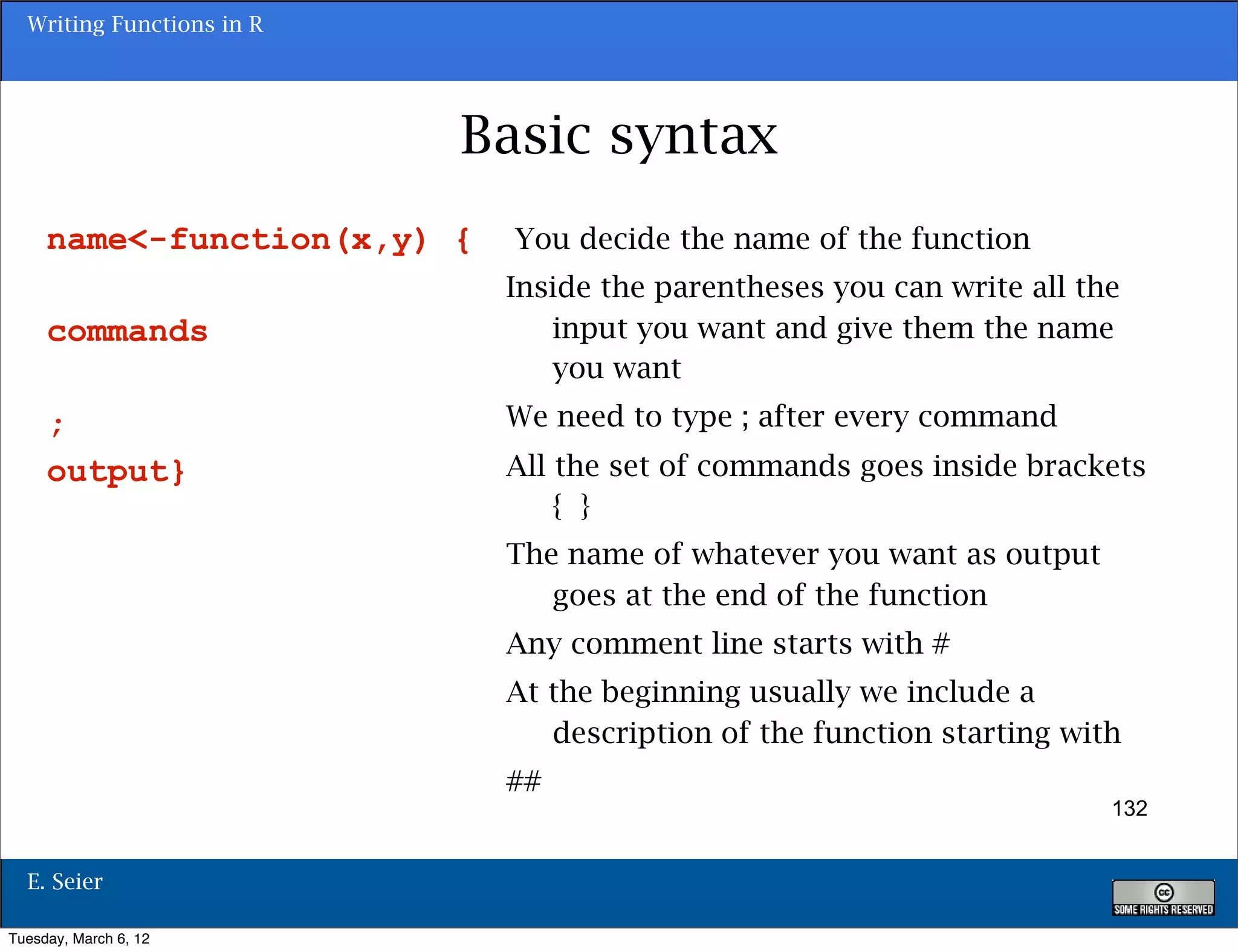Writing Functions in R




                           Basic syntax
     name<-function(x,y) {   You decide the name of the function
                             Inside the parentheses you can write all the
     commands                   input you want and give them the name
                                you want
     ;                       We need to type ; after every command
     output}                 All the set of commands goes inside brackets
                                 { }
                             The name of whatever you want as output
                                goes at the end of the function
                             Any comment line starts with #
                             At the beginning usually we include a
                                description of the function starting with
                             ##
                                                                        132


  E. Seier

Tuesday, March 6, 12
 