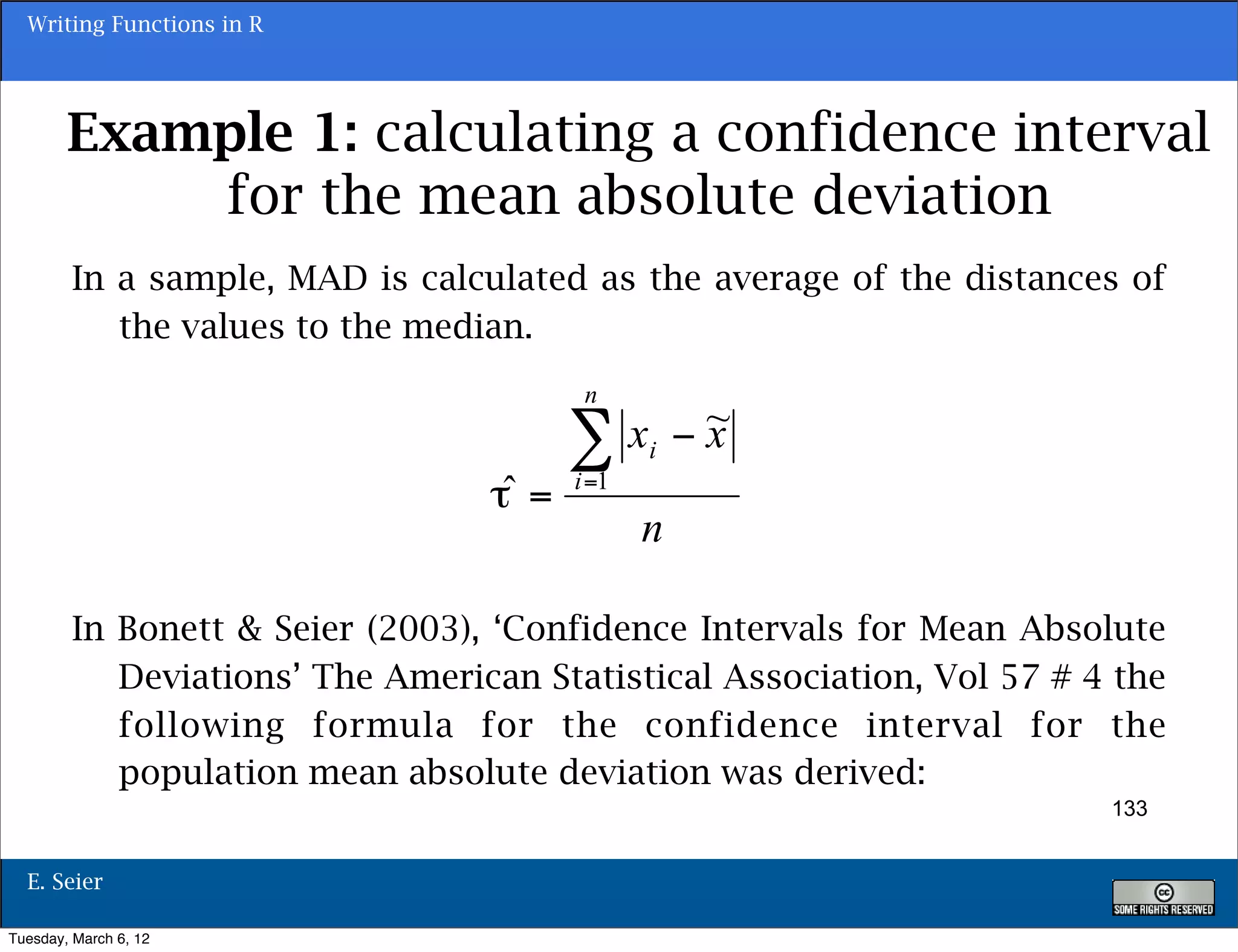Writing Functions in R




        Example 1: calculating a confidence interval
            for the mean absolute deviation
        In a sample, MAD is calculated as the average of the distances of
           the values to the median.




        In Bonett & Seier (2003), ‘Confidence Intervals for Mean Absolute
           Deviations’ The American Statistical Association, Vol 57 # 4 the
           following formula for the confidence interval for the
           population mean absolute deviation was derived:
                                                                       133


  E. Seier

Tuesday, March 6, 12
 