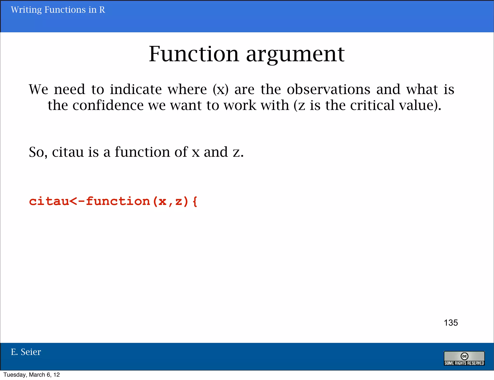 Writing Functions in R




                           Function argument
        We need to indicate where (x) are the observations and what is
          the confidence we want to work with (z is the critical value).


        So, citau is a function of x and z.


        citau<-function(x,z){




                                                                      135


  E. Seier

Tuesday, March 6, 12
 