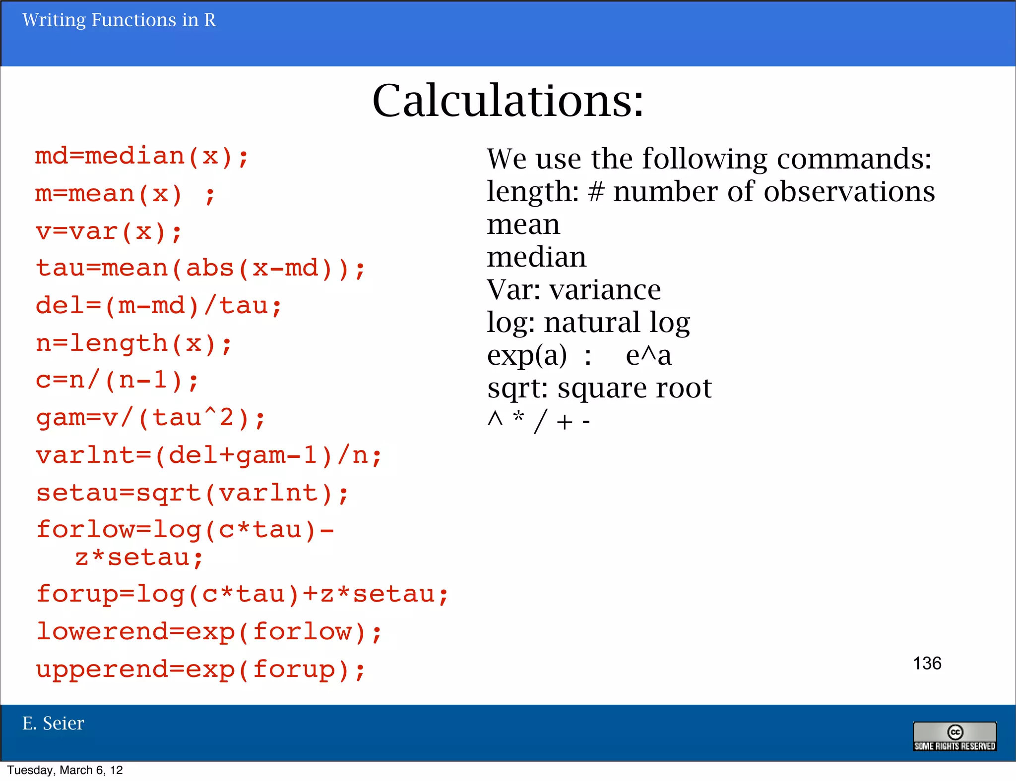Writing Functions in R




                           Calculations:
    md=median(x);               We use the following commands:
    m=mean(x) ;                 length: # number of observations
    v=var(x);                   mean
    tau=mean(abs(x-md));        median
                                Var: variance
    del=(m-md)/tau;
                                log: natural log
    n=length(x);                exp(a) : e^a
    c=n/(n-1);                  sqrt: square root
    gam=v/(tau^2);              ^*/+-
    varlnt=(del+gam-1)/n;
    setau=sqrt(varlnt);
    forlow=log(c*tau)-
      z*setau;
    forup=log(c*tau)+z*setau;
    lowerend=exp(forlow);
    upperend=exp(forup);                                      136


  E. Seier

Tuesday, March 6, 12
 