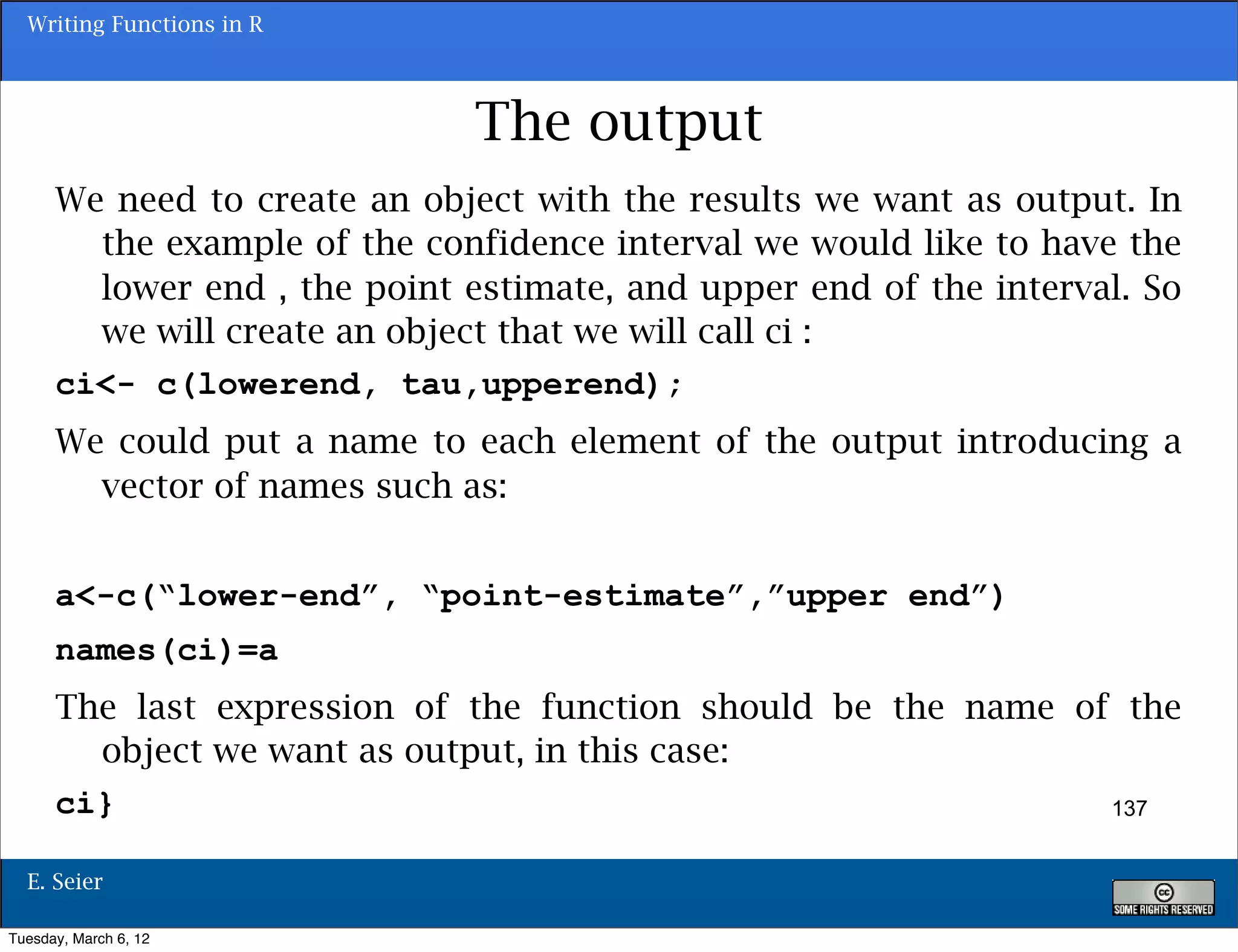 Writing Functions in R



                              The output
      We need to create an object with the results we want as output. In
        the example of the confidence interval we would like to have the
        lower end , the point estimate, and upper end of the interval. So
        we will create an object that we will call ci :
      ci<- c(lowerend, tau,upperend);
      We could put a name to each element of the output introducing a
        vector of names such as:


      a<-c(“lower-end”, “point-estimate”,”upper end”)
      names(ci)=a
      The last expression of the function should be the name of the
        object we want as output, in this case:
      ci}                                                      137


  E. Seier

Tuesday, March 6, 12
 