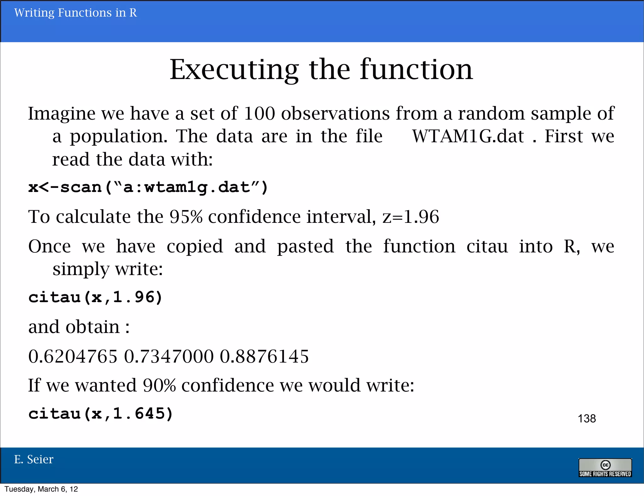 Writing Functions in R




                           Executing the function
      Imagine we have a set of 100 observations from a random sample of
        a population. The data are in the file    WTAM1G.dat . First we
        read the data with:
      x<-scan(“a:wtam1g.dat”)
      To calculate the 95% confidence interval, z=1.96
      Once we have copied and pasted the function citau into R, we
        simply write:
      citau(x,1.96)
      and obtain :
      0.6204765 0.7347000 0.8876145
      If we wanted 90% confidence we would write:
      citau(x,1.645)                                              138


  E. Seier

Tuesday, March 6, 12
 