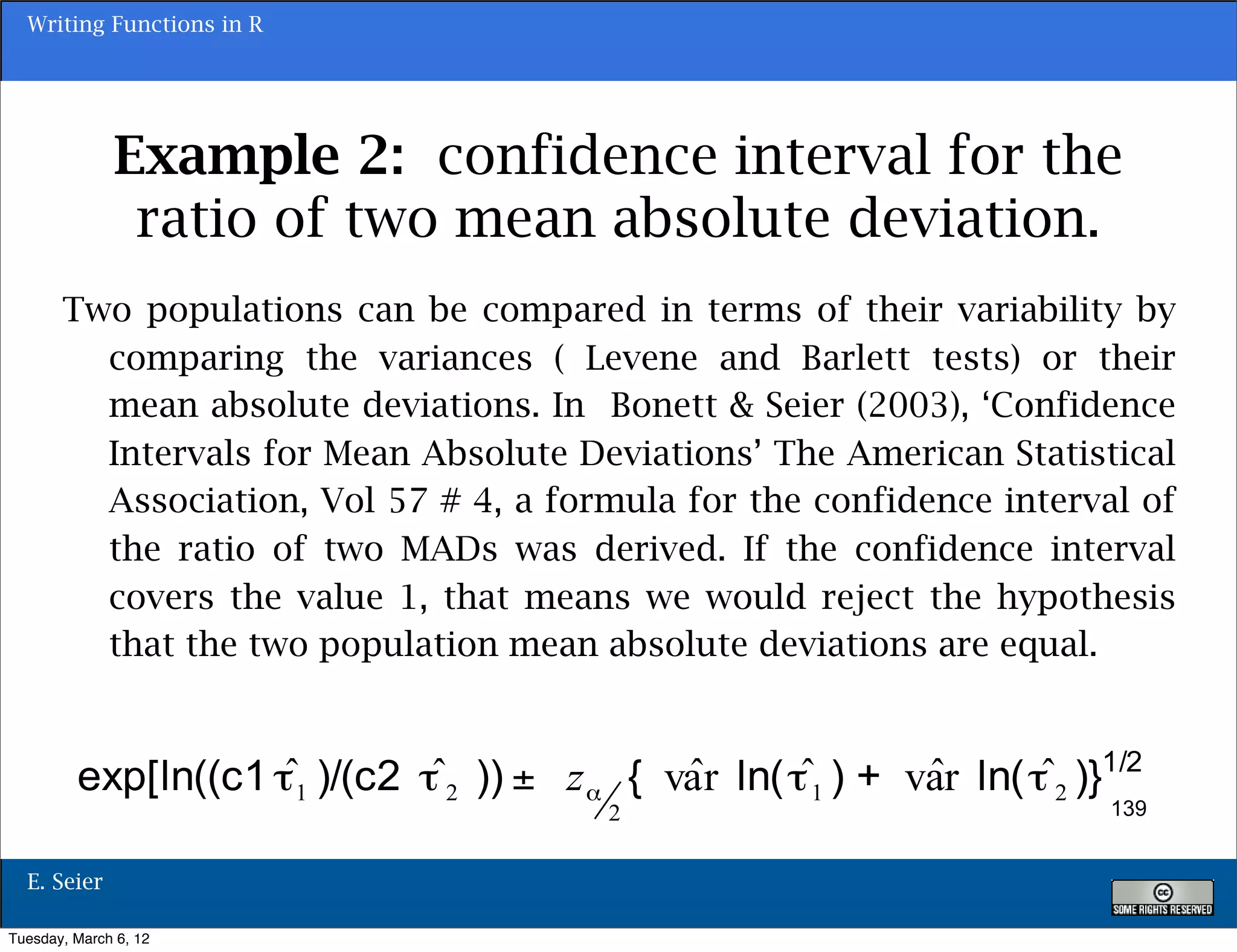 Writing Functions in R




              Example 2: confidence interval for the
               ratio of two mean absolute deviation.
       Two populations can be compared in terms of their variability by
         comparing the variances ( Levene and Barlett tests) or their
         mean absolute deviations. In Bonett & Seier (2003), ‘Confidence
         Intervals for Mean Absolute Deviations’ The American Statistical
         Association, Vol 57 # 4, a formula for the confidence interval of
         the ratio of two MADs was derived. If the confidence interval
         covers the value 1, that means we would reject the hypothesis
         that the two population mean absolute deviations are equal.



                                                                      139


  E. Seier

Tuesday, March 6, 12
 