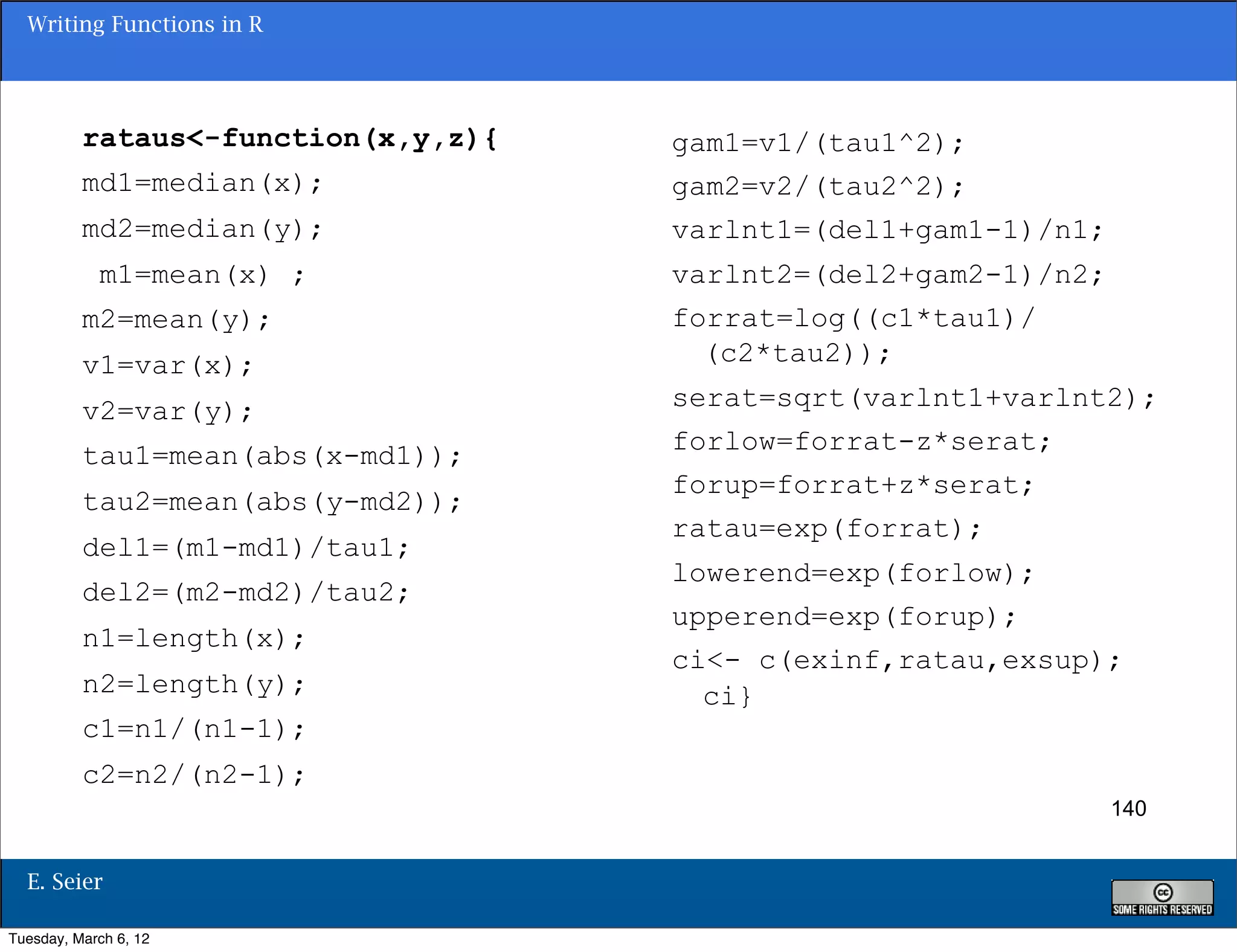 Writing Functions in R




          rataus<-function(x,y,z){   gam1=v1/(tau1^2);
          md1=median(x);             gam2=v2/(tau2^2);
          md2=median(y);             varlnt1=(del1+gam1-1)/n1;
            m1=mean(x) ;             varlnt2=(del2+gam2-1)/n2;
          m2=mean(y);                forrat=log((c1*tau1)/
          v1=var(x);                   (c2*tau2));

          v2=var(y);                 serat=sqrt(varlnt1+varlnt2);
                                     forlow=forrat-z*serat;
          tau1=mean(abs(x-md1));
                                     forup=forrat+z*serat;
          tau2=mean(abs(y-md2));
                                     ratau=exp(forrat);
          del1=(m1-md1)/tau1;
                                     lowerend=exp(forlow);
          del2=(m2-md2)/tau2;
                                     upperend=exp(forup);
          n1=length(x);
                                     ci<- c(exinf,ratau,exsup);
          n2=length(y);                ci}
          c1=n1/(n1-1);
          c2=n2/(n2-1);
                                                                 140


  E. Seier

Tuesday, March 6, 12
 