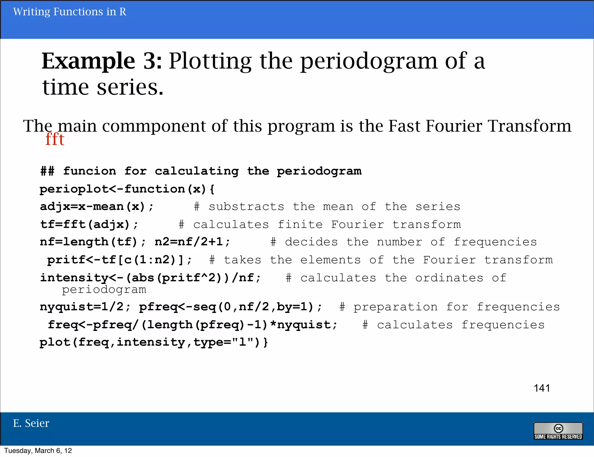 Writing Functions in R




           Example 3: Plotting the periodogram of a
           time series.
     The main commponent of this program is the Fast Fourier Transform
       fft
          ## funcion for calculating the periodogram
          perioplot<-function(x){
          adjx=x-mean(x);     # substracts the mean of the series
          tf=fft(adjx);     # calculates finite Fourier transform
          nf=length(tf); n2=nf/2+1;      # decides the number of frequencies
           pritf<-tf[c(1:n2)]; # takes the elements of the Fourier transform
          intensity<-(abs(pritf^2))/nf;    # calculates the ordinates of
             periodogram
          nyquist=1/2; pfreq<-seq(0,nf/2,by=1); # preparation for frequencies
           freq<-pfreq/(length(pfreq)-1)*nyquist;    # calculates frequencies
          plot(freq,intensity,type="l")}


                                                                         141


  E. Seier

Tuesday, March 6, 12
 