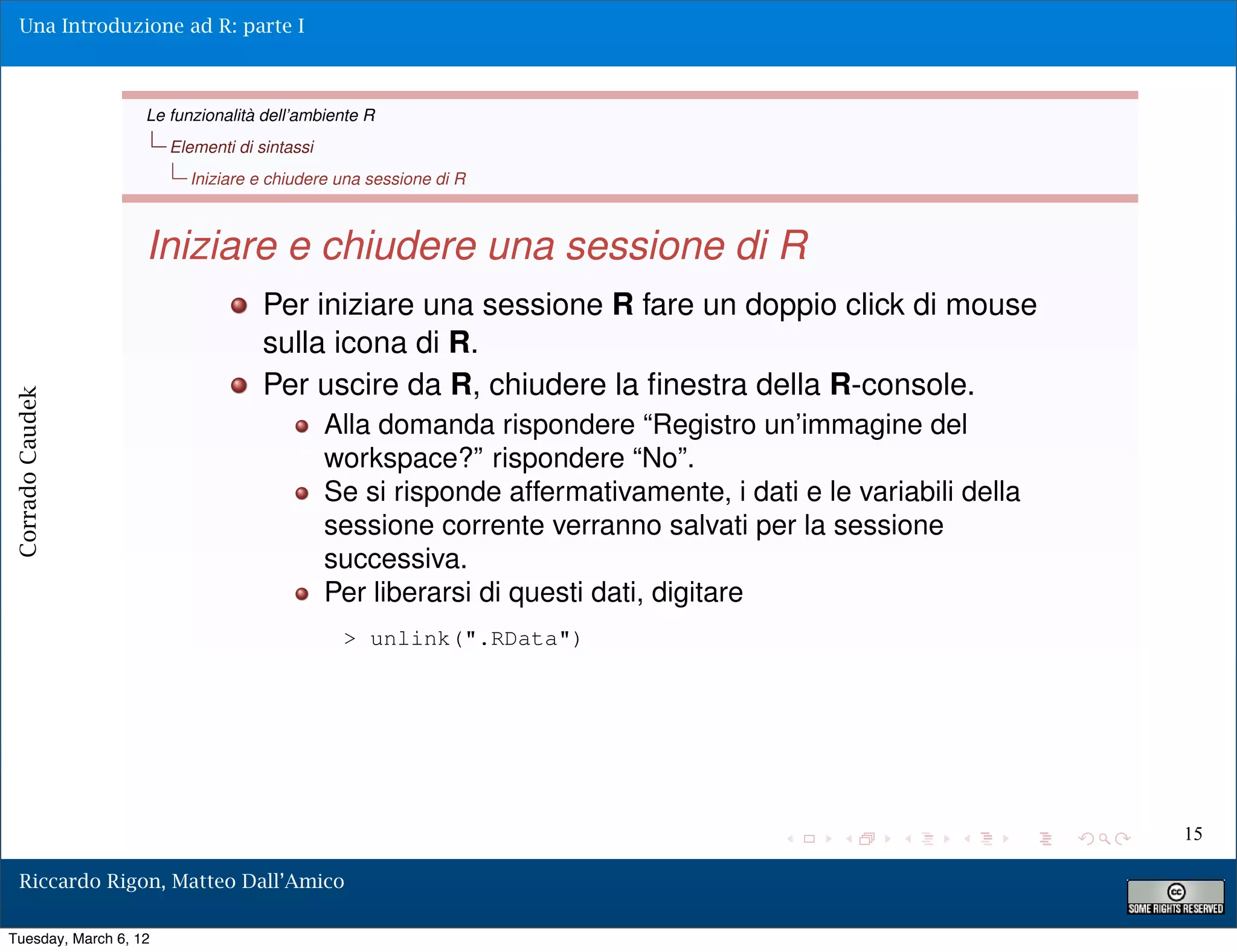 Una Introduzione ad R: parte I



                   Le funzionalità dell’ambiente R
                       Elementi di sintassi
                         Iniziare e chiudere una sessione di R



                   Iniziare e chiudere una sessione di R
                                    Per iniziare una sessione R fare un doppio click di mouse
                                    sulla icona di R.
                                    Per uscire da R, chiudere la ﬁnestra della R-console.
Corrado Caudek




                                              Alla domanda rispondere “Registro un’immagine del
                                              workspace?” rispondere “No”.
                                              Se si risponde affermativamente, i dati e le variabili della
                                              sessione corrente verranno salvati per la sessione
                                              successiva.
                                              Per liberarsi di questi dati, digitare
                                               > unlink(".RData")




                                                                                                             15

  Riccardo Rigon, Matteo Dall’Amico

Tuesday, March 6, 12
 