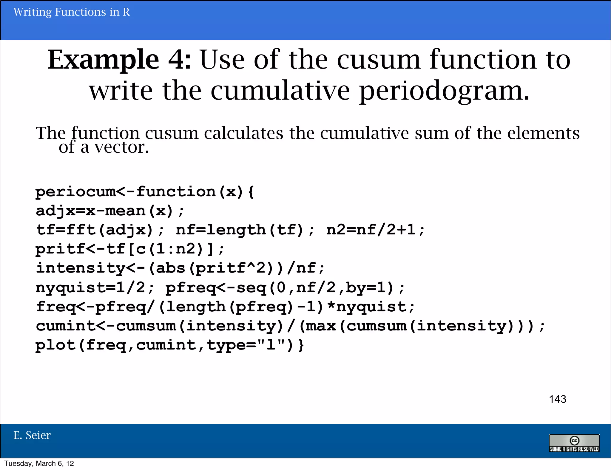 Writing Functions in R



            Example 4: Use of the cusum function to
               write the cumulative periodogram.
        The function cusum calculates the cumulative sum of the elements
          of a vector.

        periocum<-function(x){
        adjx=x-mean(x);
        tf=fft(adjx); nf=length(tf); n2=nf/2+1;
        pritf<-tf[c(1:n2)];
        intensity<-(abs(pritf^2))/nf;
        nyquist=1/2; pfreq<-seq(0,nf/2,by=1);
        freq<-pfreq/(length(pfreq)-1)*nyquist;
        cumint<-cumsum(intensity)/(max(cumsum(intensity)));
        plot(freq,cumint,type="l")}


                                                                    143


  E. Seier

Tuesday, March 6, 12
 