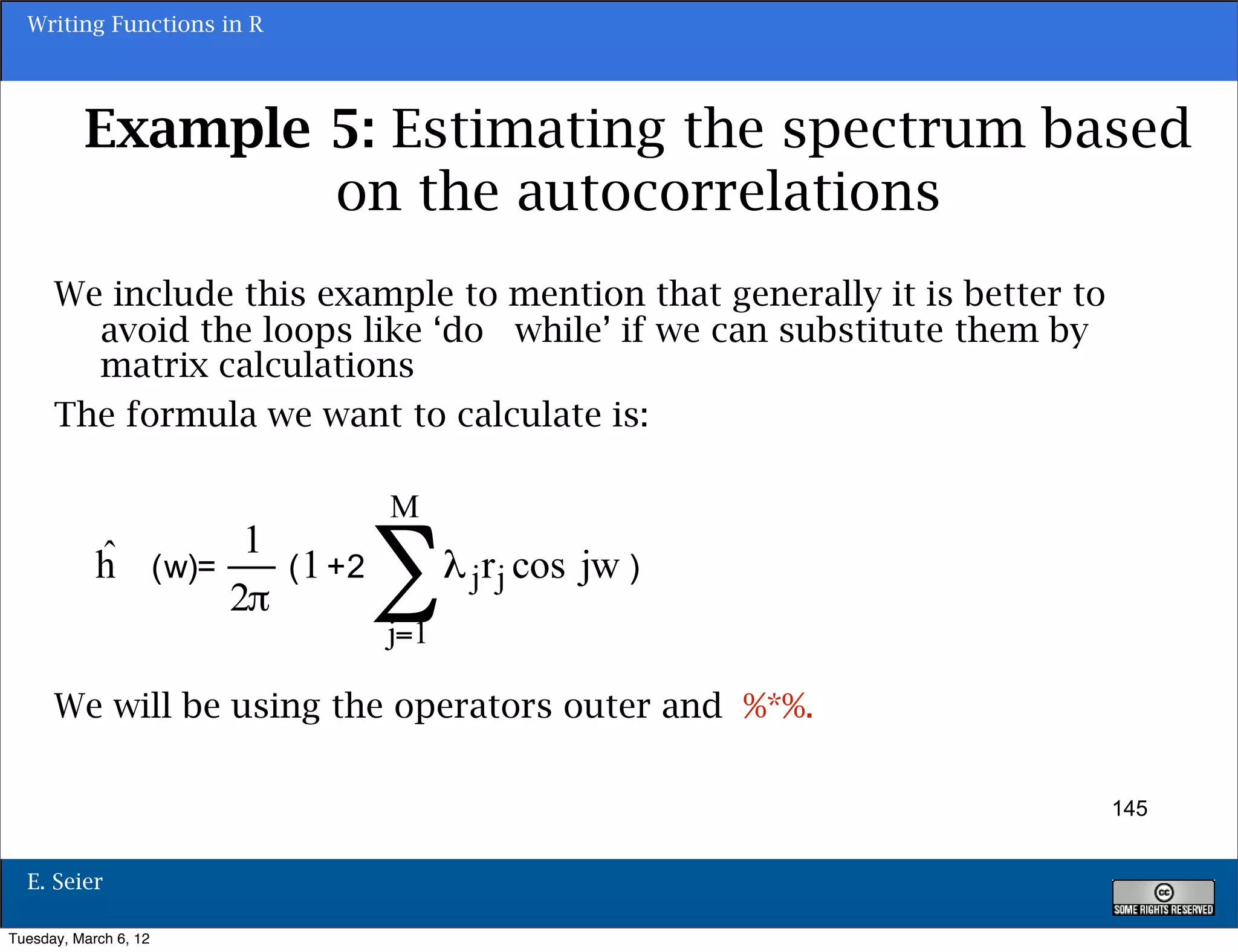 Writing Functions in R




          Example 5: Estimating the spectrum based
                  on the autocorrelations
      We include this example to mention that generally it is better to
        avoid the loops like ‘do while’ if we can substitute them by
        matrix calculations
      The formula we want to calculate is:




      We will be using the operators outer and %*%.

                                                                          145


  E. Seier

Tuesday, March 6, 12
 