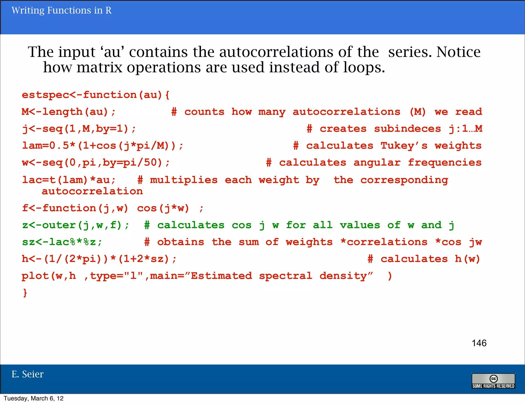 Writing Functions in R



        The input ‘au’ contains the autocorrelations of the series. Notice
          how matrix operations are used instead of loops.
      estspec<-function(au){
      M<-length(au);         # counts how many autocorrelations (M) we read
      j<-seq(1,M,by=1);                          # creates subindeces j:1…M
      lam=0.5*(1+cos(j*pi/M));                 # calculates Tukey’s weights
      w<-seq(0,pi,by=pi/50);               # calculates angular frequencies
      lac=t(lam)*au;   # multiplies each weight by the corresponding
         autocorrelation
      f<-function(j,w) cos(j*w) ;
      z<-outer(j,w,f); # calculates cos j w for all values of w and j
      sz<-lac%*%z;       # obtains the sum of weights *correlations *cos jw
      h<-(1/(2*pi))*(1+2*sz);                             # calculates h(w)
      plot(w,h ,type="l",main=”Estimated spectral density” )
      }



                                                                         146


  E. Seier

Tuesday, March 6, 12
 