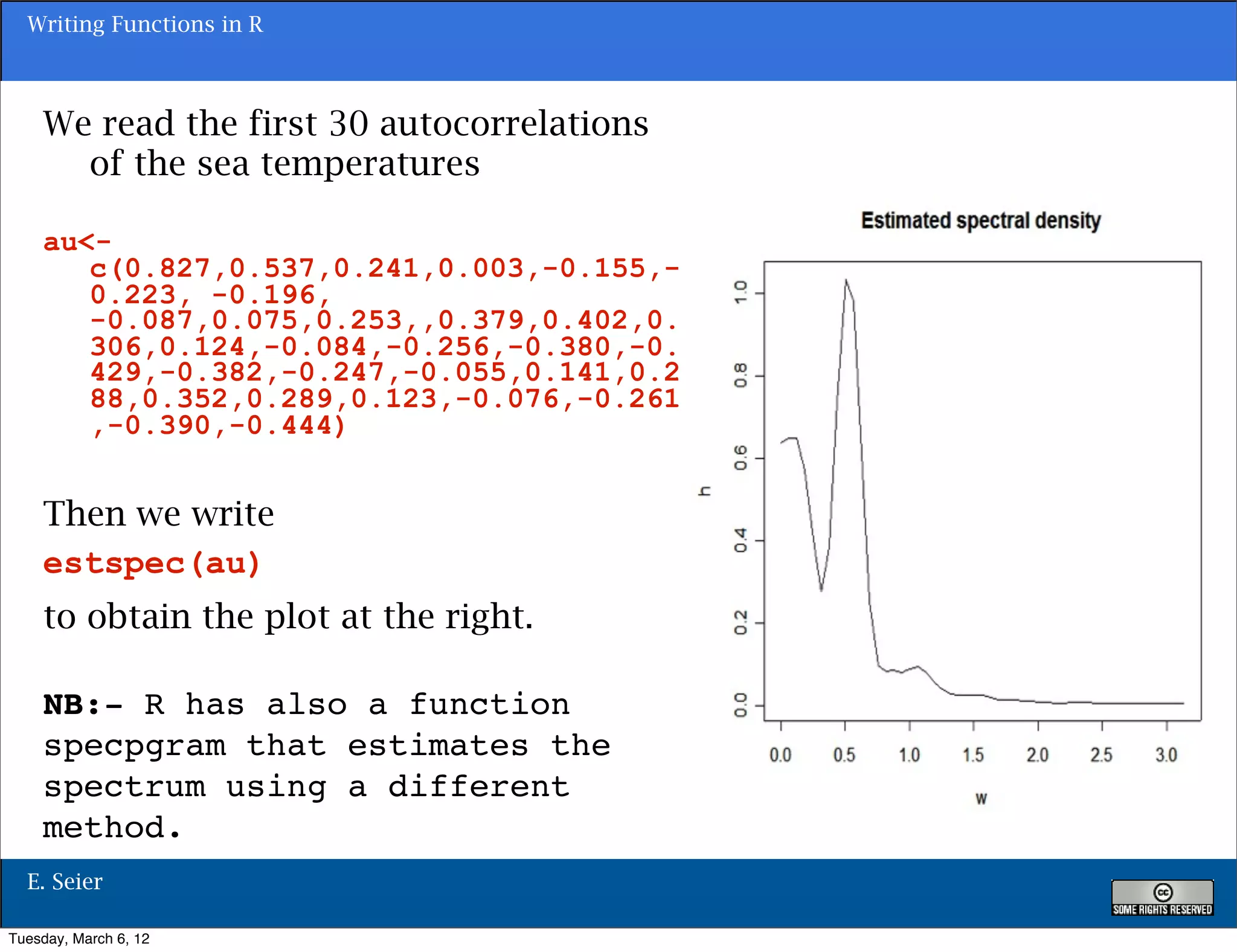 Writing Functions in R



    We read the first 30 autocorrelations
      of the sea temperatures

    au<-
       c(0.827,0.537,0.241,0.003,-0.155,-
       0.223, -0.196,
       -0.087,0.075,0.253,,0.379,0.402,0.
       306,0.124,-0.084,-0.256,-0.380,-0.
       429,-0.382,-0.247,-0.055,0.141,0.2
       88,0.352,0.289,0.123,-0.076,-0.261
       ,-0.390,-0.444)


    Then we write
    estspec(au)
    to obtain the plot at the right.

    NB:- R has also a function
    specpgram that estimates the
    spectrum using a different
                                            147
    method.
  E. Seier

Tuesday, March 6, 12
 