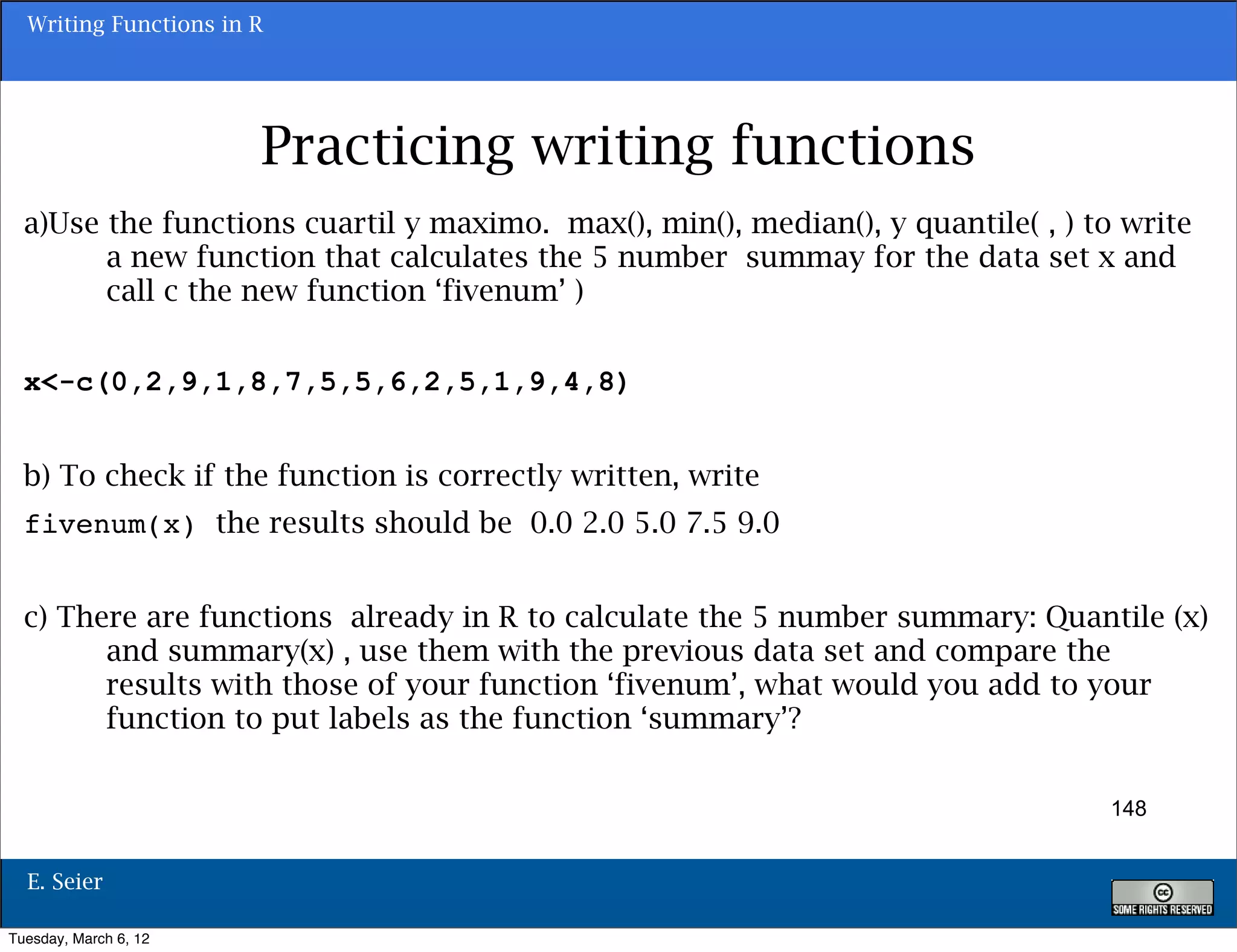 Writing Functions in R




                       Practicing writing functions
  a)Use the functions cuartil y maximo. max(), min(), median(), y quantile( , ) to write
        a new function that calculates the 5 number summay for the data set x and
        call c the new function ‘fivenum’ )


  x<-c(0,2,9,1,8,7,5,5,6,2,5,1,9,4,8)


  b) To check if the function is correctly written, write
  fivenum(x) the results should be 0.0 2.0 5.0 7.5 9.0


  c) There are functions already in R to calculate the 5 number summary: Quantile (x)
        and summary(x) , use them with the previous data set and compare the
        results with those of your function ‘fivenum’, what would you add to your
        function to put labels as the function ‘summary’?


                                                                                  148


  E. Seier

Tuesday, March 6, 12
 