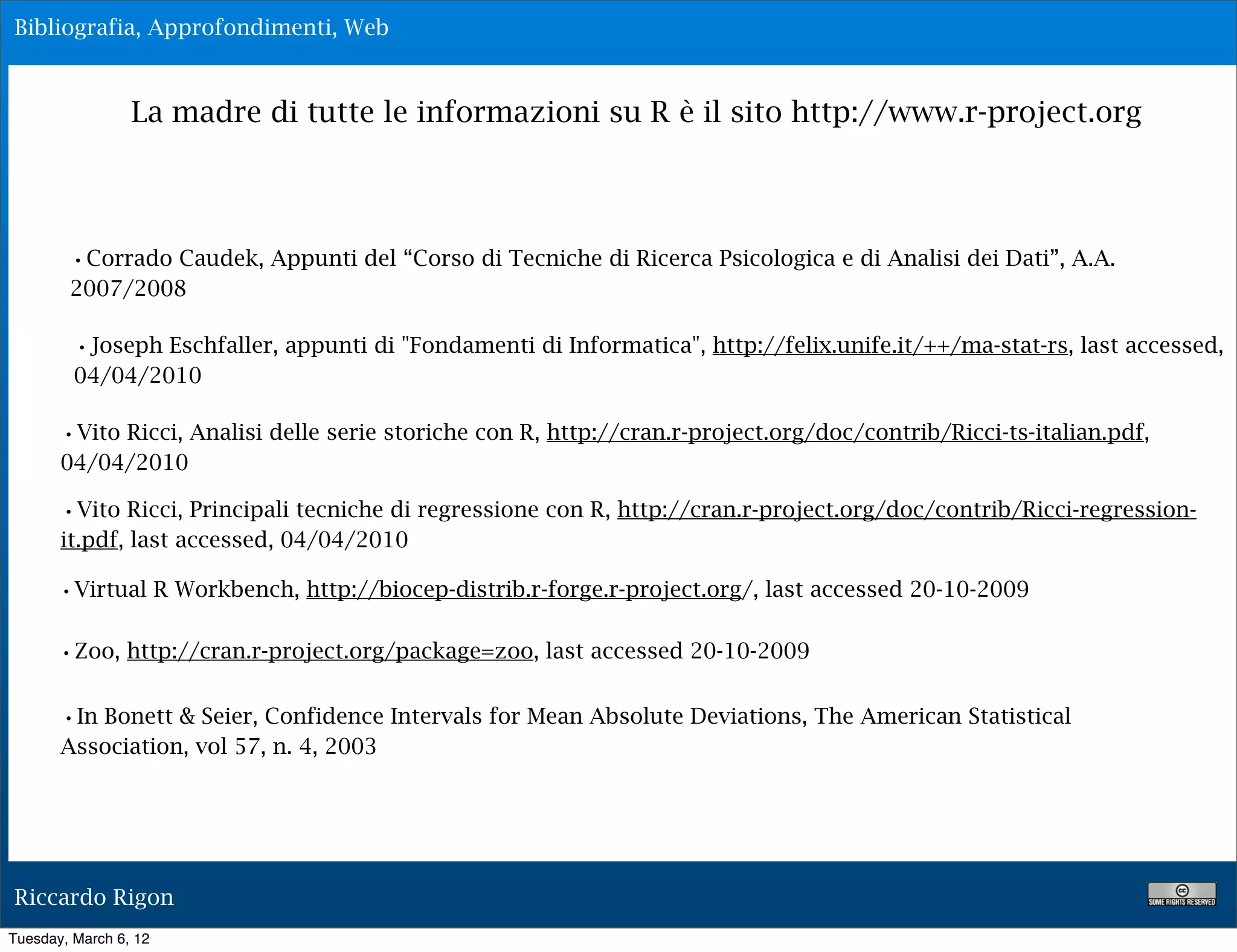 Bibliografia, Approfondimenti, Web



                 La madre di tutte le informazioni su R è il sito http://www.r-project.org




        •Corrado Caudek, Appunti del “Corso di Tecniche di Ricerca Psicologica e di Analisi dei Dati”, A.A.
        2007/2008

         •Joseph Eschfaller, appunti di "Fondamenti di Informatica", http://felix.unife.it/++/ma-stat-rs, last accessed,
         04/04/2010

       •Vito Ricci, Analisi delle serie storiche con R, http://cran.r-project.org/doc/contrib/Ricci-ts-italian.pdf,
       04/04/2010

       •Vito Ricci, Principali tecniche di regressione con R, http://cran.r-project.org/doc/contrib/Ricci-regression-
       it.pdf, last accessed, 04/04/2010

       •Virtual R Workbench, http://biocep-distrib.r-forge.r-project.org/, last accessed 20-10-2009

       •Zoo, http://cran.r-project.org/package=zoo, last accessed 20-10-2009

       •In Bonett & Seier, Confidence Intervals for Mean Absolute Deviations, The American Statistical
       Association, vol 57, n. 4, 2003




Riccardo Rigon
Tuesday, March 6, 12
 