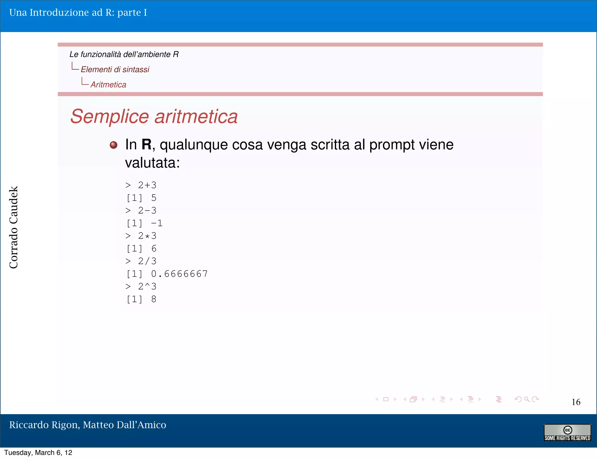 Una Introduzione ad R: parte I



                   Le funzionalità dell’ambiente R
                       Elementi di sintassi
                         Aritmetica



                   Semplice aritmetica
                                    In R, qualunque cosa venga scritta al prompt viene
                                    valutata:
                                    > 2+3
Corrado Caudek




                                    [1] 5
                                    > 2-3
                                    [1] -1
                                    > 2*3
                                    [1] 6
                                    > 2/3
                                    [1] 0.6666667
                                    > 2^3
                                    [1] 8




                                                                                         16

  Riccardo Rigon, Matteo Dall’Amico

Tuesday, March 6, 12
 