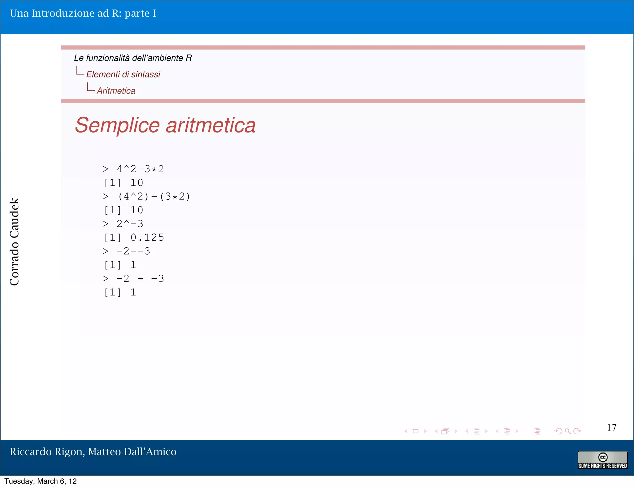 Una Introduzione ad R: parte I



                   Le funzionalità dell’ambiente R
                       Elementi di sintassi
                         Aritmetica



                   Semplice aritmetica
                           > 4^2-3*2
                           [1] 10
                           > (4^2)-(3*2)
Corrado Caudek




                           [1] 10
                           > 2^-3
                           [1] 0.125
                           > -2--3
                           [1] 1
                           > -2 - -3
                           [1] 1




                                                     17

  Riccardo Rigon, Matteo Dall’Amico

Tuesday, March 6, 12
 