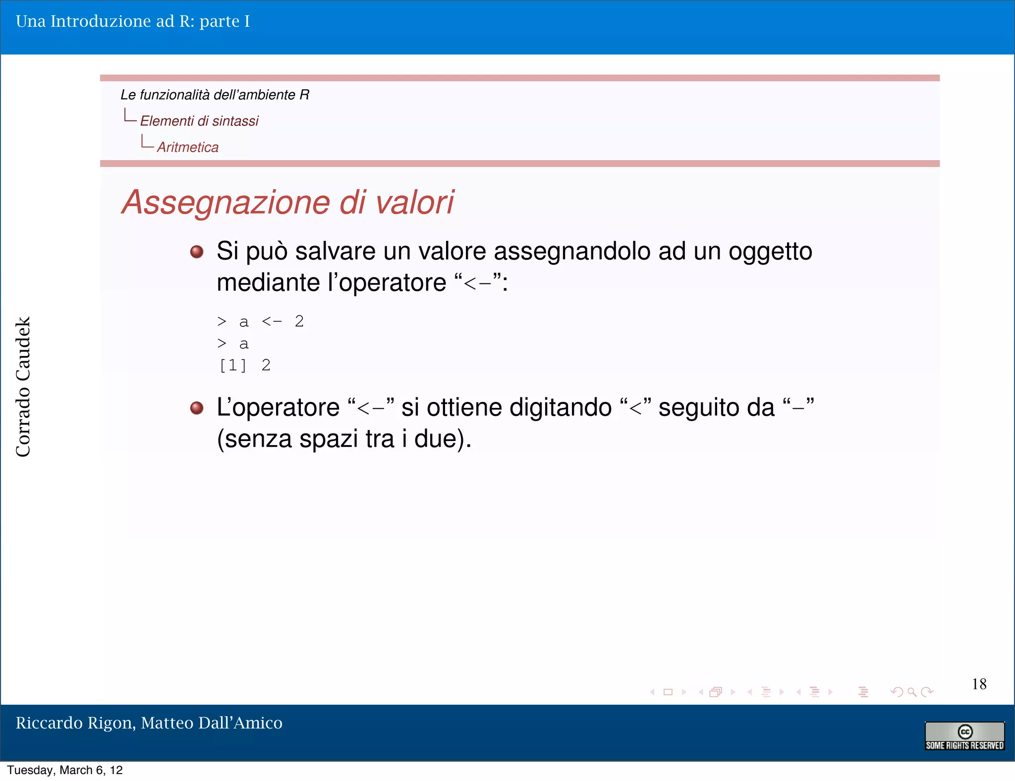 Una Introduzione ad R: parte I



                   Le funzionalità dell’ambiente R
                       Elementi di sintassi
                         Aritmetica



                   Assegnazione di valori
                                    Si può salvare un valore assegnandolo ad un oggetto
                                    mediante l’operatore “<-”:
                                    > a <- 2
Corrado Caudek




                                    > a
                                    [1] 2

                                    L’operatore “<-” si ottiene digitando “<” seguito da “-”
                                    (senza spazi tra i due).




                                                                                               18

  Riccardo Rigon, Matteo Dall’Amico

Tuesday, March 6, 12
 