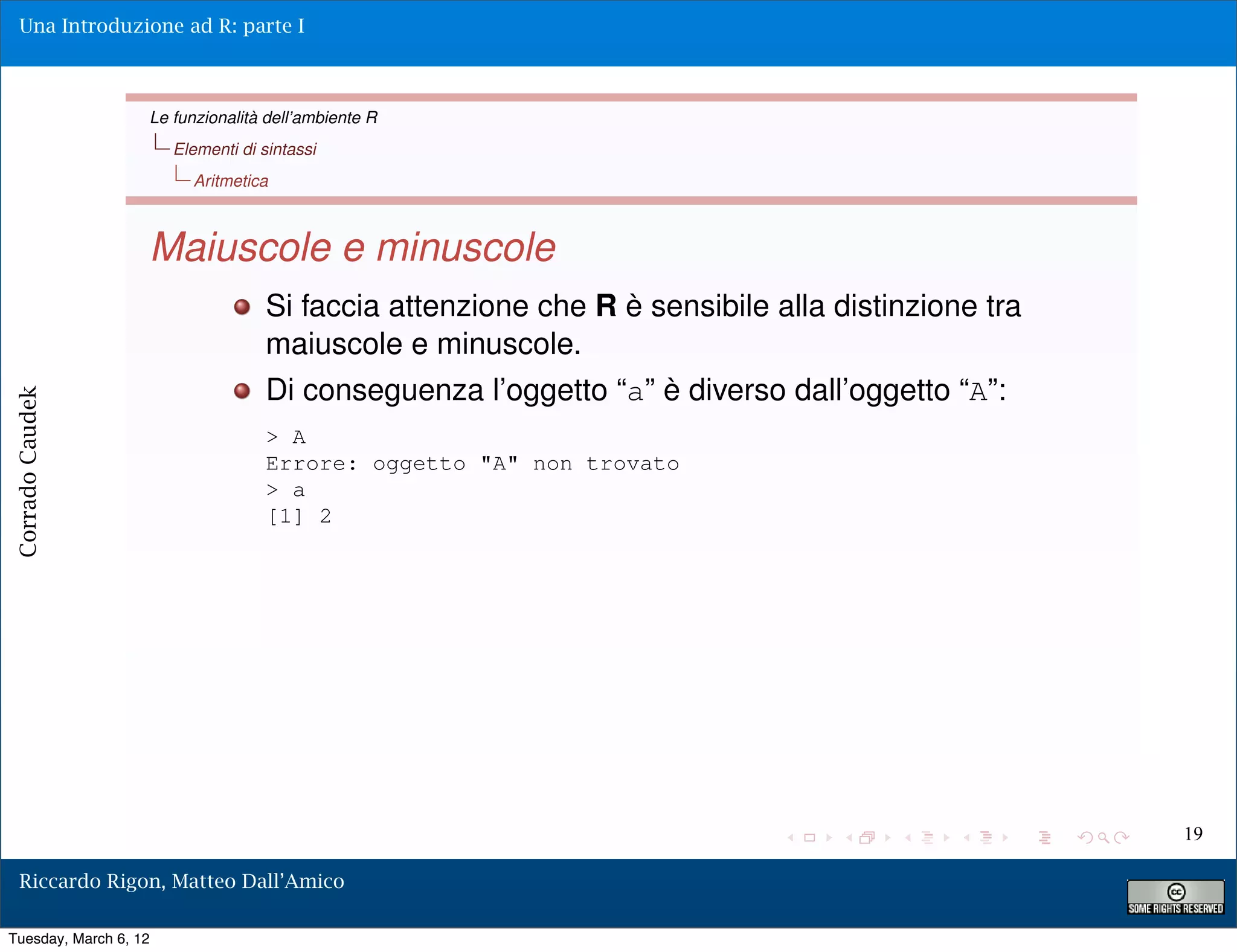 Una Introduzione ad R: parte I



                   Le funzionalità dell’ambiente R
                       Elementi di sintassi
                         Aritmetica



                   Maiuscole e minuscole
                                    Si faccia attenzione che R è sensibile alla distinzione tra
                                    maiuscole e minuscole.
                                    Di conseguenza l’oggetto “a” è diverso dall’oggetto “A”:
Corrado Caudek




                                    > A
                                    Errore: oggetto "A" non trovato
                                    > a
                                    [1] 2




                                                                                                  19

  Riccardo Rigon, Matteo Dall’Amico

Tuesday, March 6, 12
 