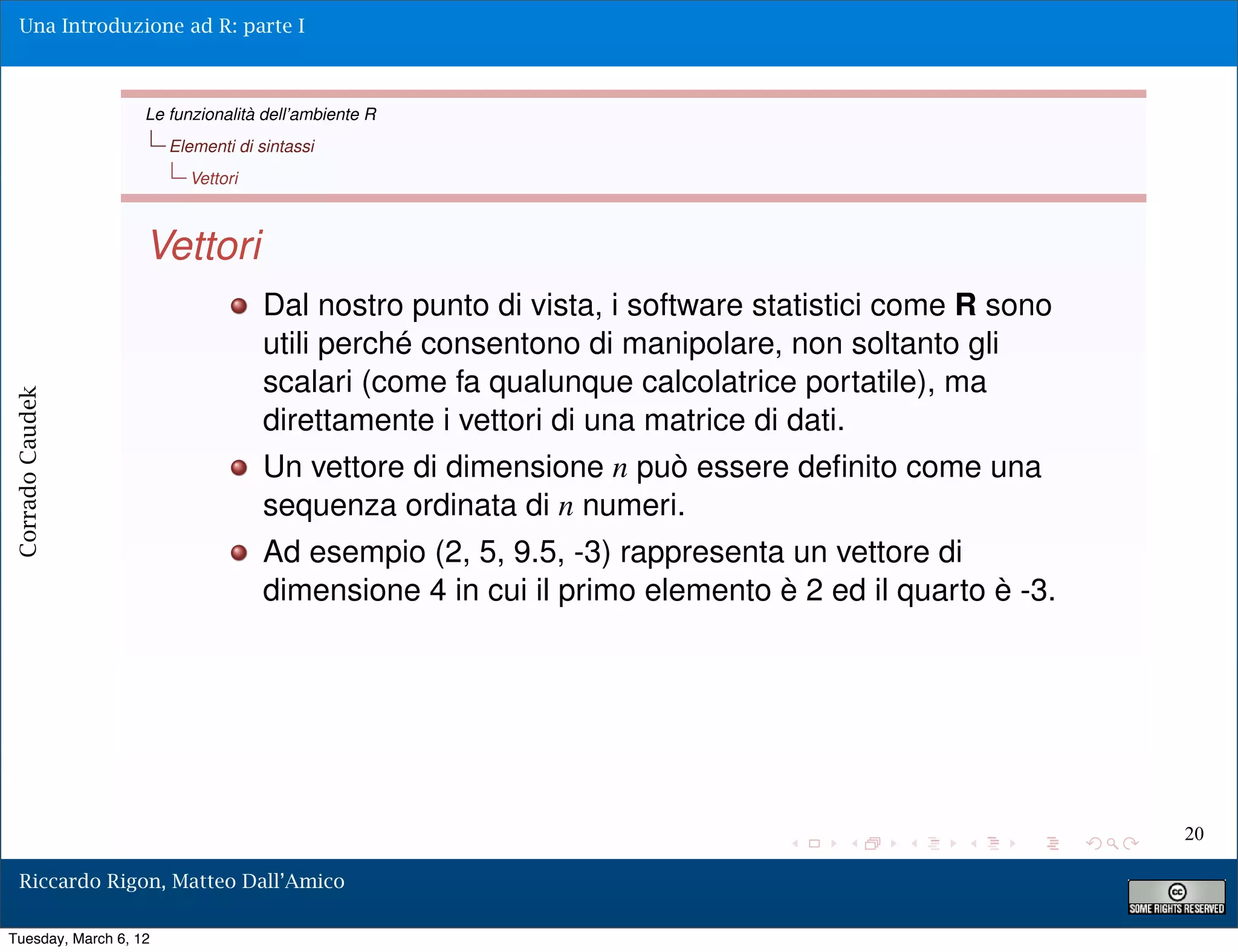 Una Introduzione ad R: parte I



                   Le funzionalità dell’ambiente R
                       Elementi di sintassi
                         Vettori



                   Vettori
                                    Dal nostro punto di vista, i software statistici come R sono
                                    utili perché consentono di manipolare, non soltanto gli
                                    scalari (come fa qualunque calcolatrice portatile), ma
Corrado Caudek




                                    direttamente i vettori di una matrice di dati.
                                    Un vettore di dimensione n può essere deﬁnito come una
                                    sequenza ordinata di n numeri.
                                    Ad esempio (2, 5, 9.5, -3) rappresenta un vettore di
                                    dimensione 4 in cui il primo elemento è 2 ed il quarto è -3.




                                                                                                   20

  Riccardo Rigon, Matteo Dall’Amico

Tuesday, March 6, 12
 