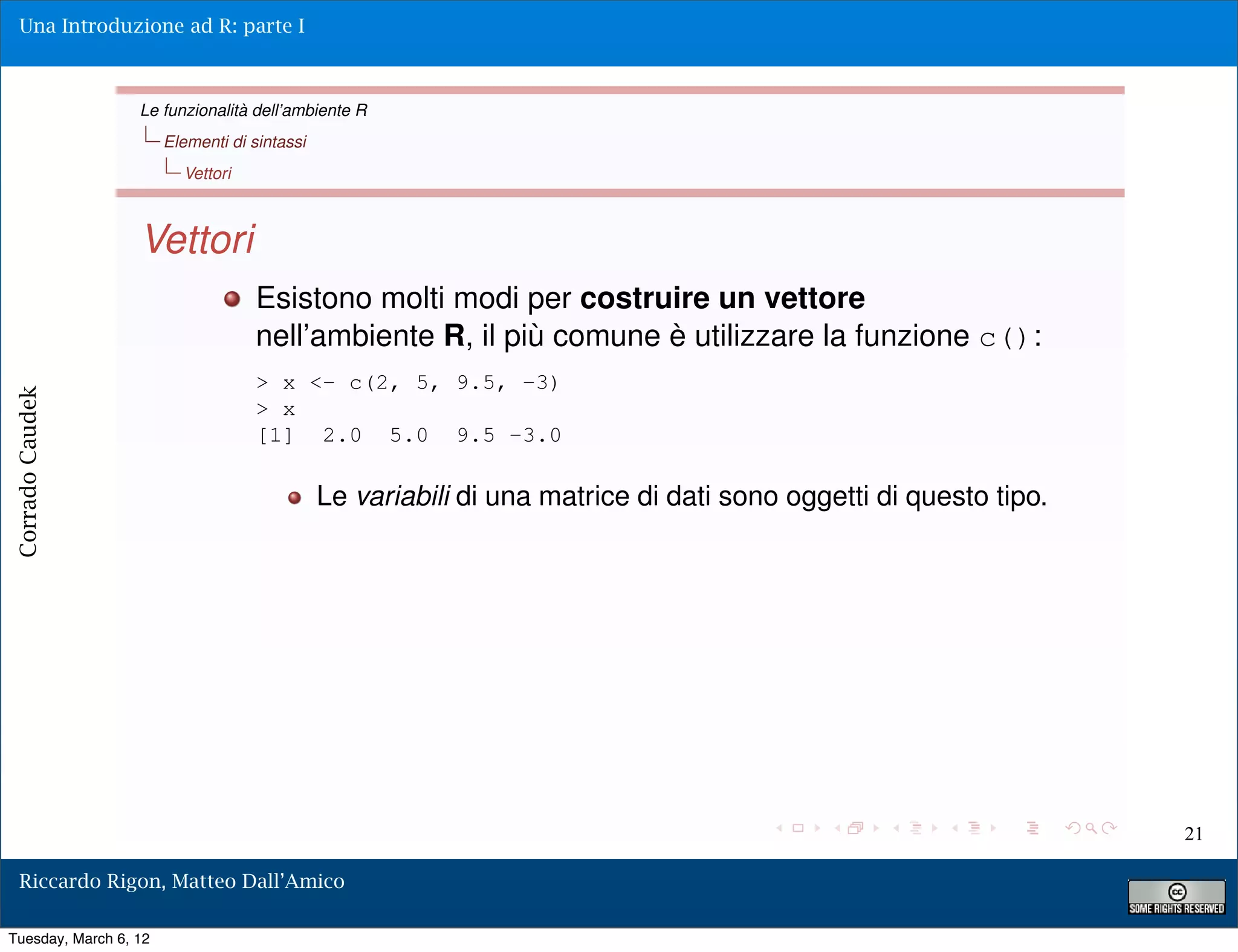 Una Introduzione ad R: parte I



                  Le funzionalità dell’ambiente R
                       Elementi di sintassi
                         Vettori



                  Vettori
                                    Esistono molti modi per costruire un vettore
                                    nell’ambiente R, il più comune è utilizzare la funzione c():
                                    > x <- c(2, 5, 9.5, -3)
Corrado Caudek




                                    > x
                                    [1] 2.0 5.0 9.5 -3.0

                                              Le variabili di una matrice di dati sono oggetti di questo tipo.




                                                                                                                 21

  Riccardo Rigon, Matteo Dall’Amico

Tuesday, March 6, 12
 