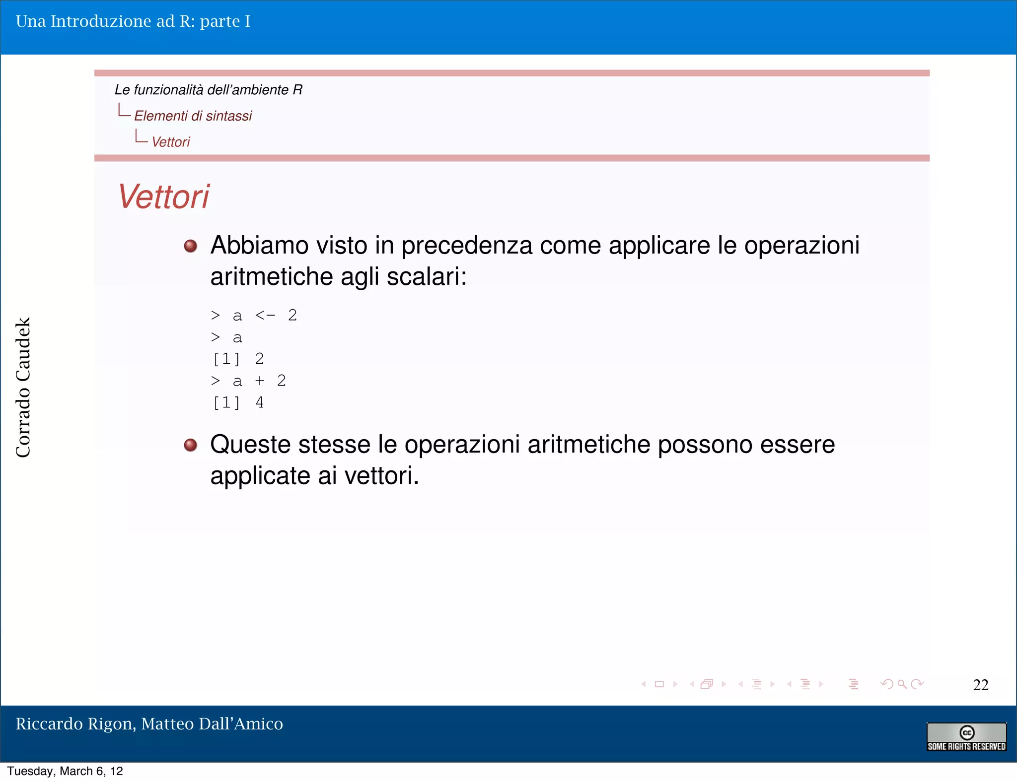 Una Introduzione ad R: parte I



                  Le funzionalità dell’ambiente R
                       Elementi di sintassi
                         Vettori



                  Vettori
                                    Abbiamo visto in precedenza come applicare le operazioni
                                    aritmetiche agli scalari:
                                    > a       <- 2
Corrado Caudek




                                    > a
                                    [1]       2
                                    > a       + 2
                                    [1]       4

                                    Queste stesse le operazioni aritmetiche possono essere
                                    applicate ai vettori.




                                                                                               22

  Riccardo Rigon, Matteo Dall’Amico

Tuesday, March 6, 12
 