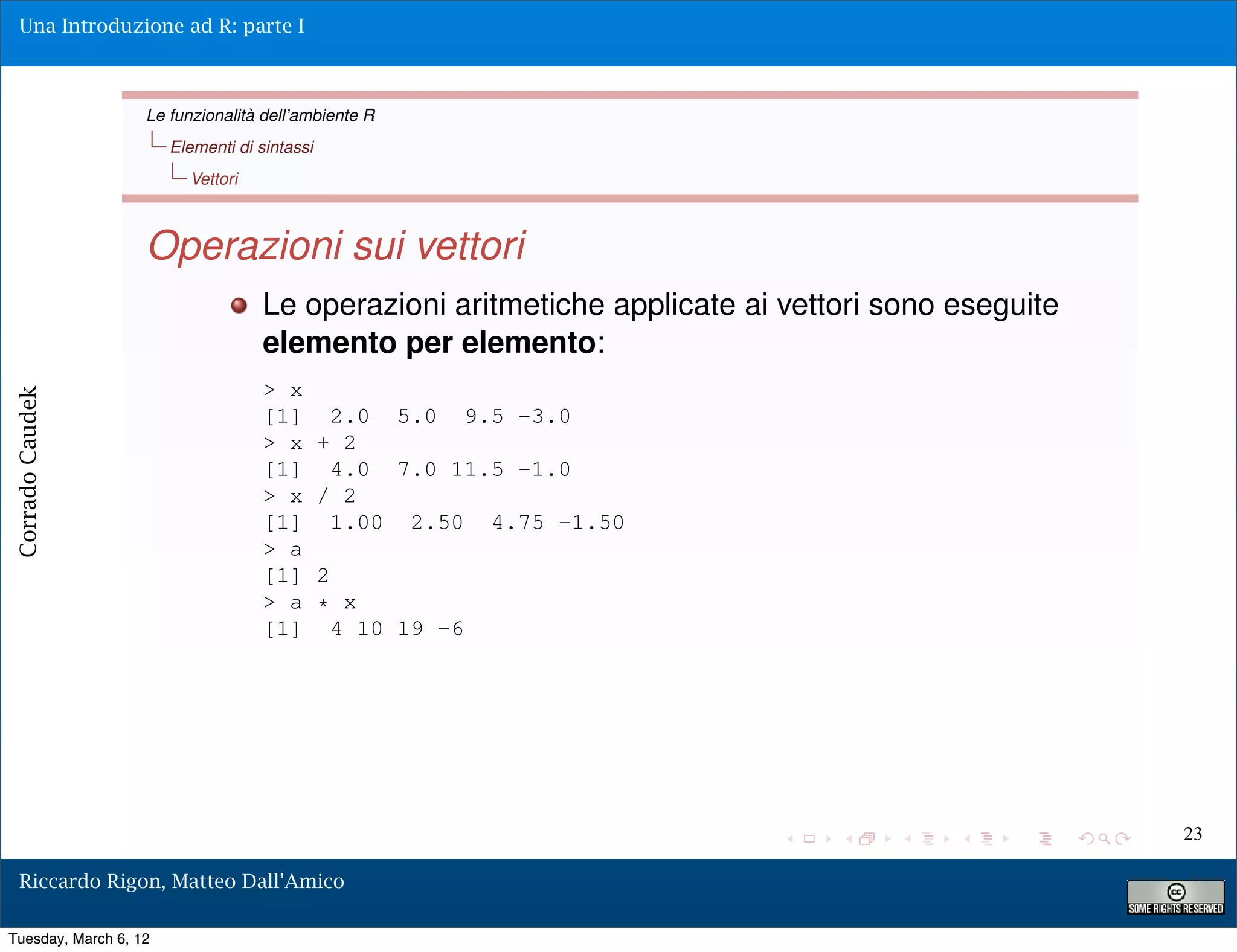 Una Introduzione ad R: parte I



                   Le funzionalità dell’ambiente R
                       Elementi di sintassi
                         Vettori



                   Operazioni sui vettori
                                    Le operazioni aritmetiche applicate ai vettori sono eseguite
                                    elemento per elemento:
                                    > x
Corrado Caudek




                                    [1]        2.0 5.0 9.5 -3.0
                                    > x       + 2
                                    [1]        4.0 7.0 11.5 -1.0
                                    > x       / 2
                                    [1]        1.00 2.50 4.75 -1.50
                                    > a
                                    [1]       2
                                    > a       * x
                                    [1]         4 10 19 -6




                                                                                                   23

  Riccardo Rigon, Matteo Dall’Amico

Tuesday, March 6, 12
 