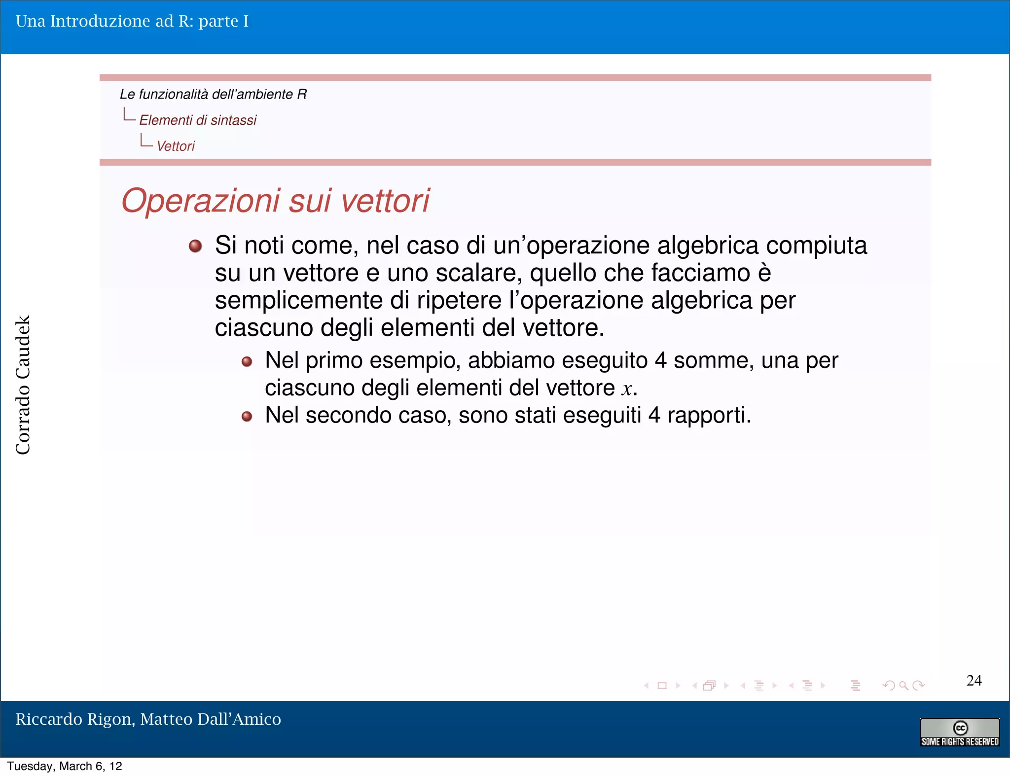 Una Introduzione ad R: parte I



                   Le funzionalità dell’ambiente R
                       Elementi di sintassi
                         Vettori



                   Operazioni sui vettori
                                    Si noti come, nel caso di un’operazione algebrica compiuta
                                    su un vettore e uno scalare, quello che facciamo è
                                    semplicemente di ripetere l’operazione algebrica per
                                    ciascuno degli elementi del vettore.
Corrado Caudek




                                              Nel primo esempio, abbiamo eseguito 4 somme, una per
                                              ciascuno degli elementi del vettore x.
                                              Nel secondo caso, sono stati eseguiti 4 rapporti.




                                                                                                     24

  Riccardo Rigon, Matteo Dall’Amico

Tuesday, March 6, 12
 