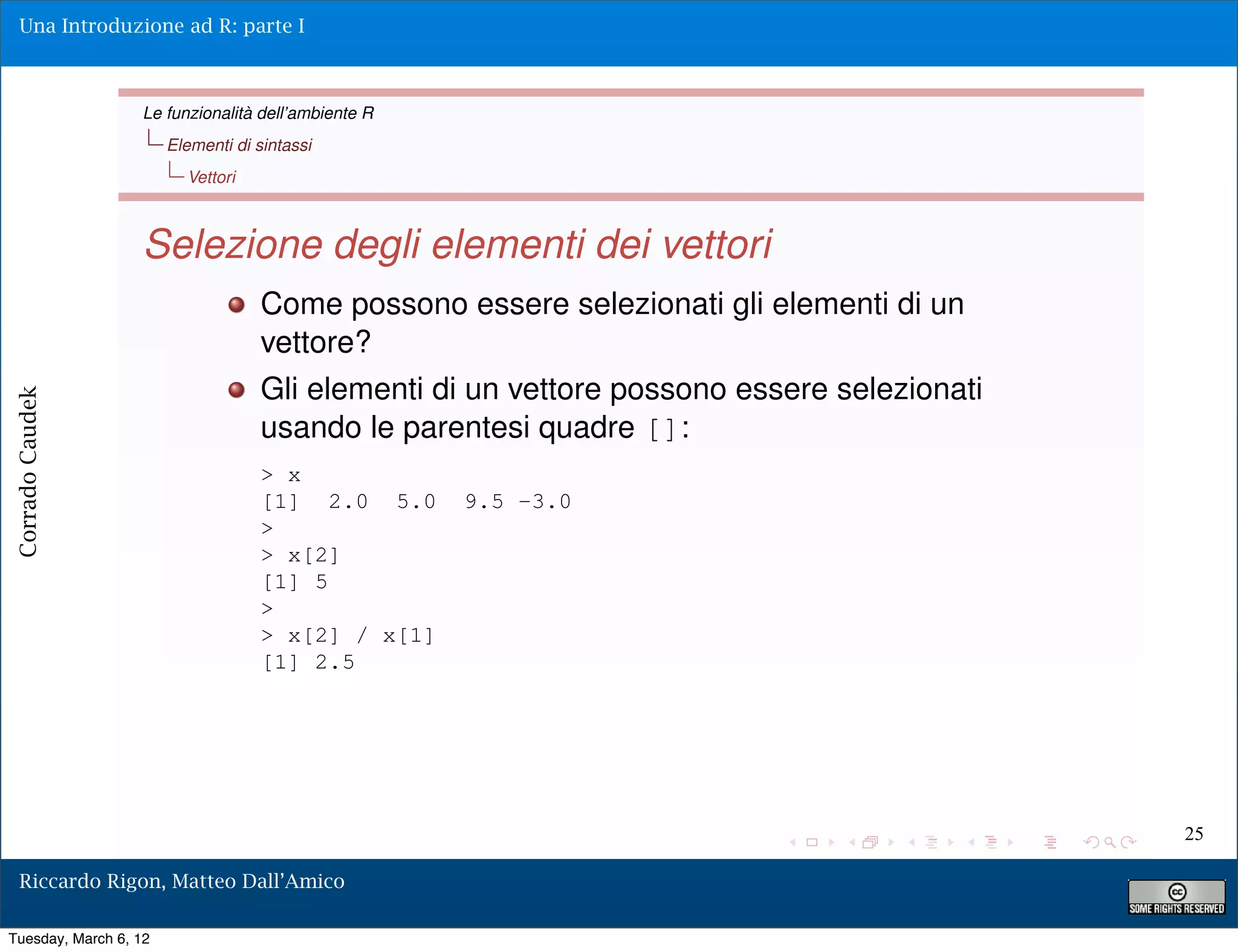 Una Introduzione ad R: parte I



                  Le funzionalità dell’ambiente R
                       Elementi di sintassi
                         Vettori



                  Selezione degli elementi dei vettori
                                    Come possono essere selezionati gli elementi di un
                                    vettore?
                                    Gli elementi di un vettore possono essere selezionati
Corrado Caudek




                                    usando le parentesi quadre []:
                                    > x
                                    [1] 2.0 5.0     9.5 -3.0
                                    >
                                    > x[2]
                                    [1] 5
                                    >
                                    > x[2] / x[1]
                                    [1] 2.5




                                                                                            25

  Riccardo Rigon, Matteo Dall’Amico

Tuesday, March 6, 12
 