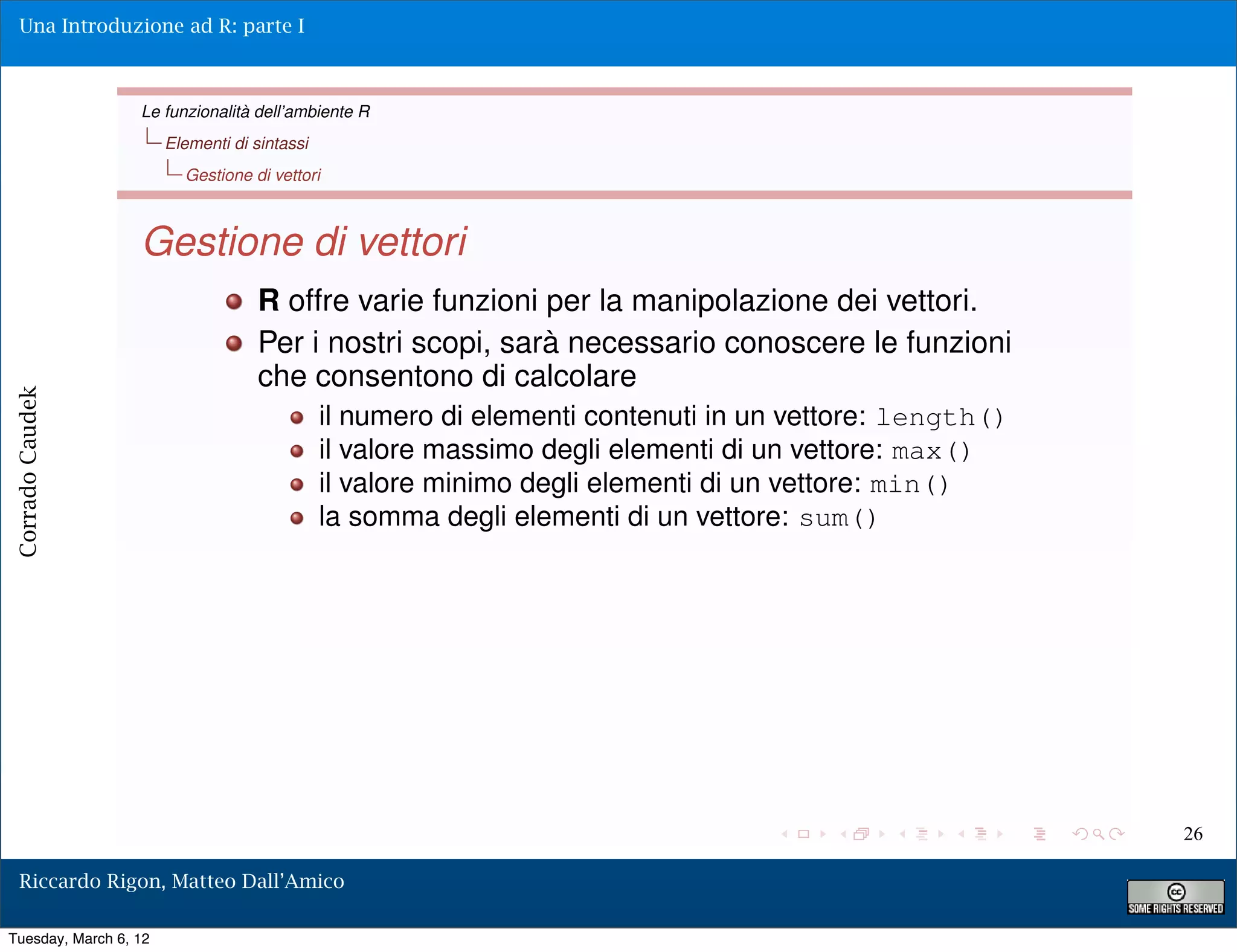 Una Introduzione ad R: parte I



                  Le funzionalità dell’ambiente R
                       Elementi di sintassi
                         Gestione di vettori



                  Gestione di vettori
                                    R offre varie funzioni per la manipolazione dei vettori.
                                    Per i nostri scopi, sarà necessario conoscere le funzioni
                                    che consentono di calcolare
Corrado Caudek




                                              il numero di elementi contenuti in un vettore: length()
                                              il valore massimo degli elementi di un vettore: max()
                                              il valore minimo degli elementi di un vettore: min()
                                              la somma degli elementi di un vettore: sum()




                                                                                                        26

  Riccardo Rigon, Matteo Dall’Amico

Tuesday, March 6, 12
 