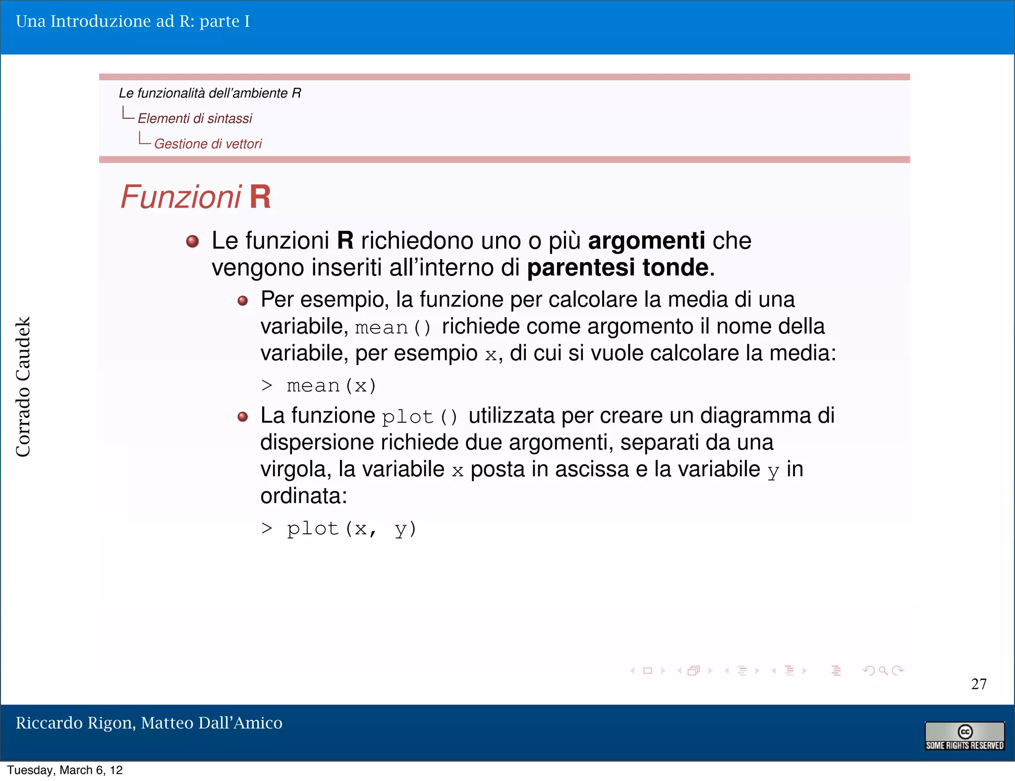 Una Introduzione ad R: parte I



                   Le funzionalità dell’ambiente R
                       Elementi di sintassi
                         Gestione di vettori



                   Funzioni R
                                    Le funzioni R richiedono uno o più argomenti che
                                    vengono inseriti all’interno di parentesi tonde.
                                              Per esempio, la funzione per calcolare la media di una
                                              variabile, mean() richiede come argomento il nome della
Corrado Caudek




                                              variabile, per esempio x, di cui si vuole calcolare la media:
                                              > mean(x)
                                              La funzione plot() utilizzata per creare un diagramma di
                                              dispersione richiede due argomenti, separati da una
                                              virgola, la variabile x posta in ascissa e la variabile y in
                                              ordinata:
                                              > plot(x, y)




                                                                                                              27

  Riccardo Rigon, Matteo Dall’Amico

Tuesday, March 6, 12
 