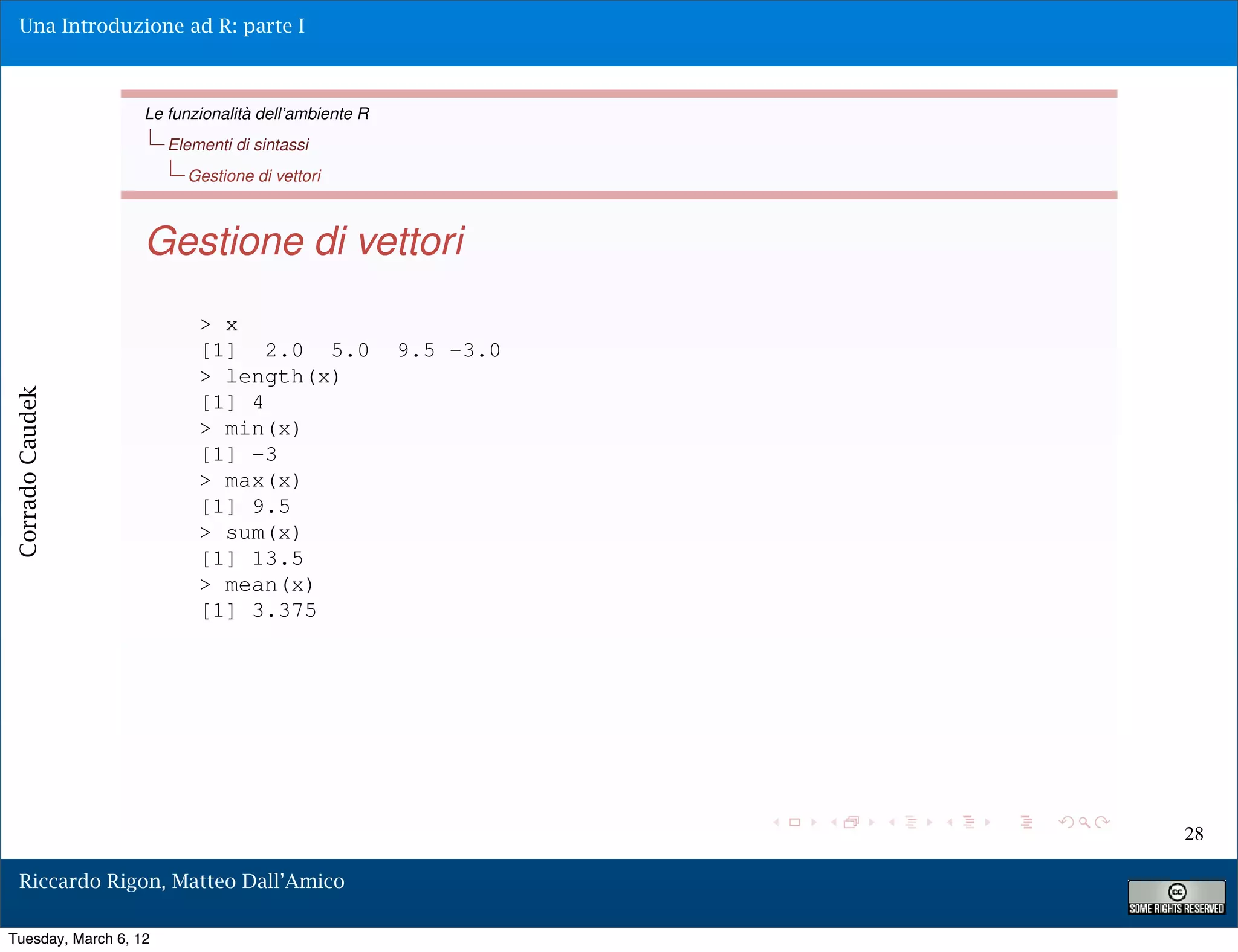 Una Introduzione ad R: parte I



                   Le funzionalità dell’ambiente R
                       Elementi di sintassi
                         Gestione di vettori



                   Gestione di vettori
                           > x
                           [1] 2.0 5.0               9.5 -3.0
                           > length(x)
Corrado Caudek




                           [1] 4
                           > min(x)
                           [1] -3
                           > max(x)
                           [1] 9.5
                           > sum(x)
                           [1] 13.5
                           > mean(x)
                           [1] 3.375




                                                                28

  Riccardo Rigon, Matteo Dall’Amico

Tuesday, March 6, 12
 