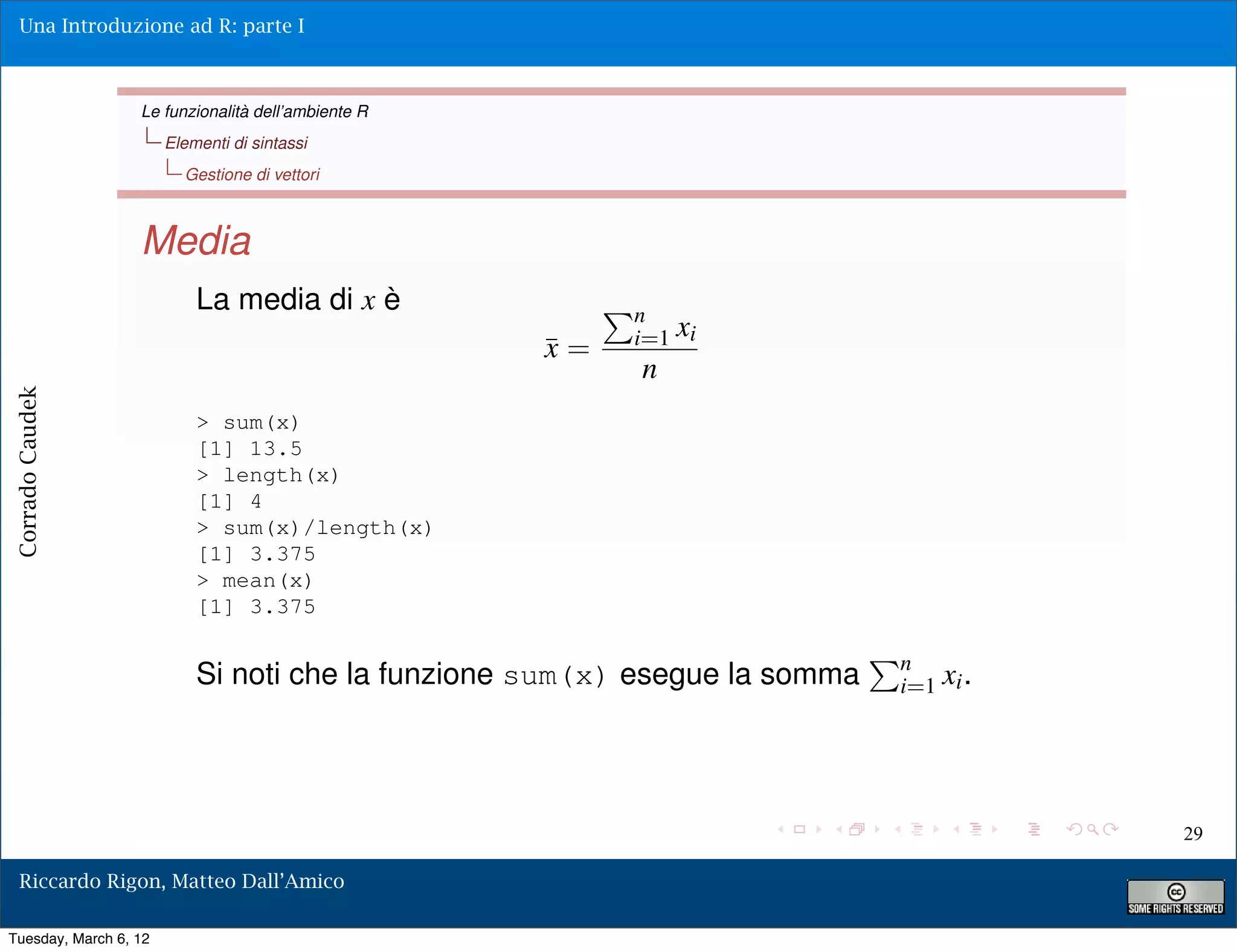 Una Introduzione ad R: parte I



                  Le funzionalità dell’ambiente R
                       Elementi di sintassi
                         Gestione di vettori



                  Media
                           La media di x è               n
                                                         i=1 xi
                                                    ¯=
                                                    x
                                                         n
Corrado Caudek




                           > sum(x)
                           [1] 13.5
                           > length(x)
                           [1] 4
                           > sum(x)/length(x)
                           [1] 3.375
                           > mean(x)
                           [1] 3.375

                                                                            n
                           Si noti che la funzione sum(x) esegue la somma   i=1 xi .




                                                                                       29

  Riccardo Rigon, Matteo Dall’Amico

Tuesday, March 6, 12
 
