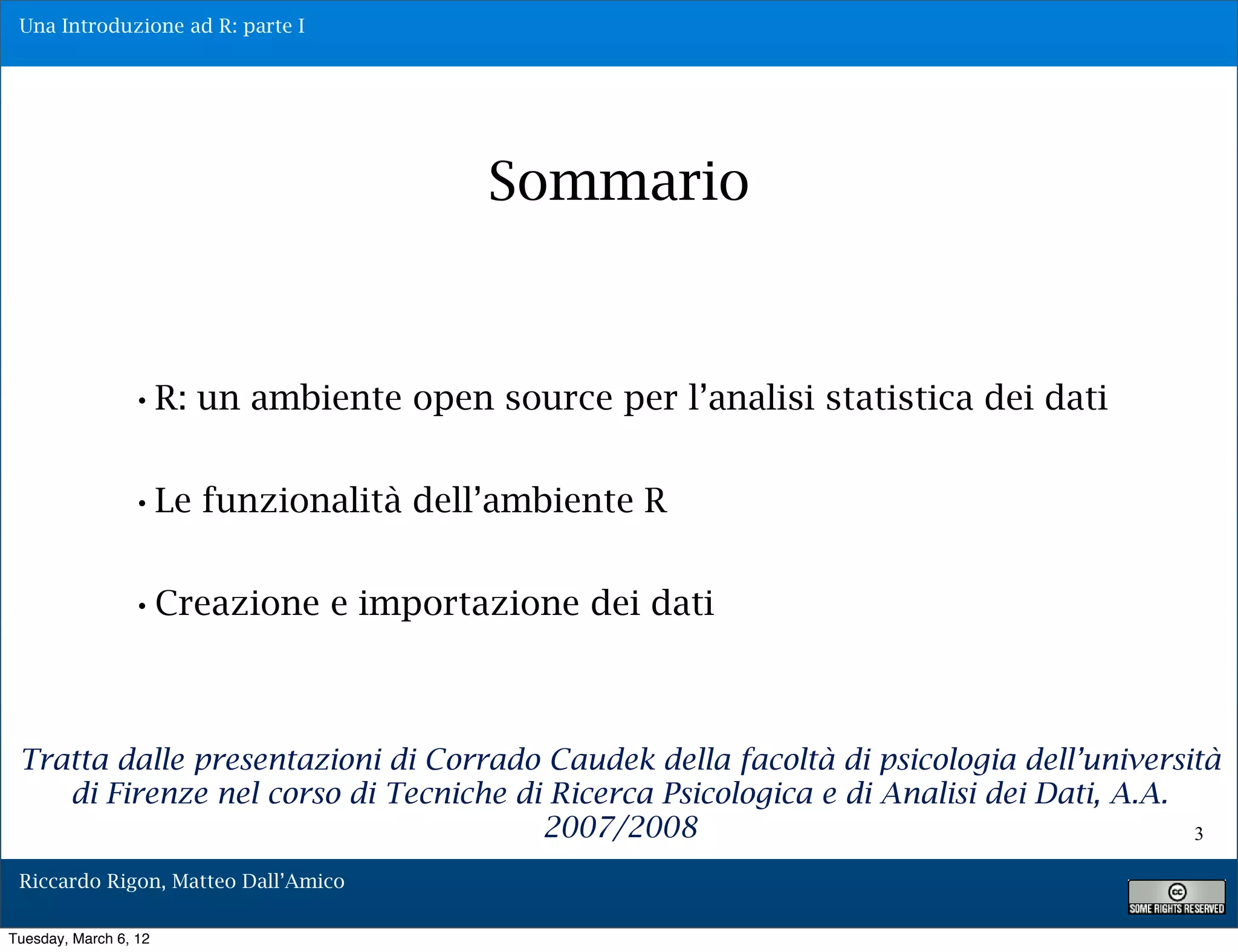 Una Introduzione ad R: parte I




                                       Sommario



                 •R: un ambiente open source per l’analisi statistica dei dati

                 •Le funzionalità dell’ambiente R

                 •Creazione e importazione dei dati


 Tratta dalle presentazioni di Corrado Caudek della facoltà di psicologia dell’università
    di Firenze nel corso di Tecniche di Ricerca Psicologica e di Analisi dei Dati, A.A.
                                       2007/2008                                        3

 Riccardo Rigon, Matteo Dall’Amico

Tuesday, March 6, 12
 