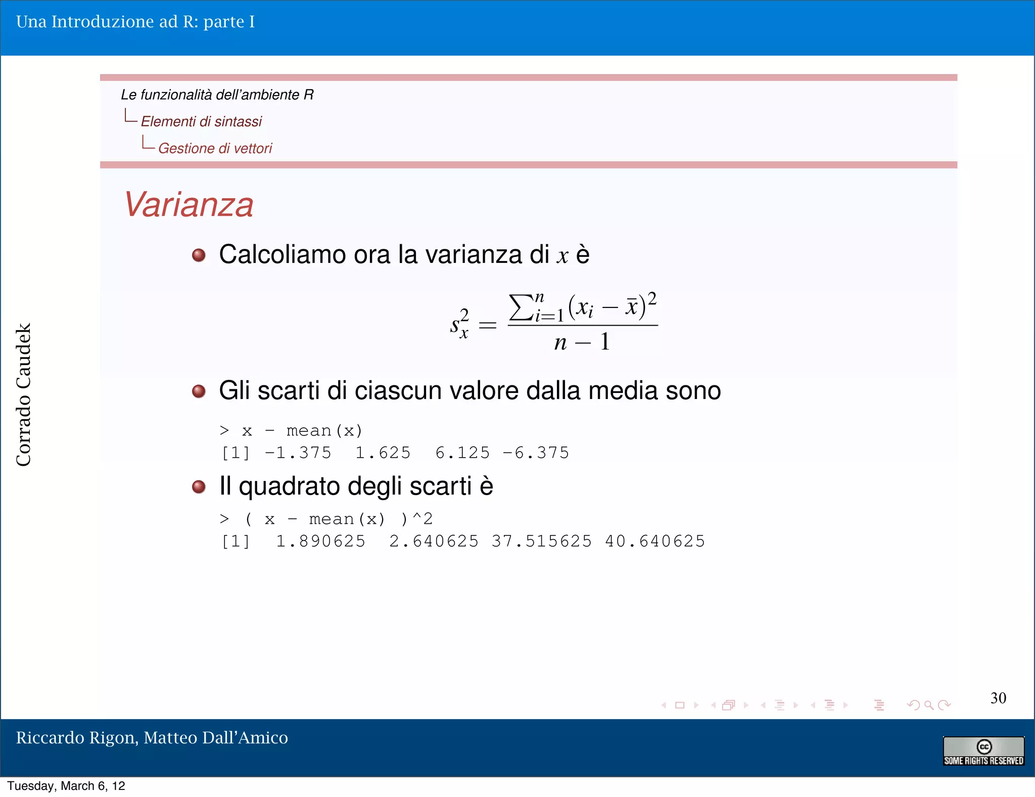 Una Introduzione ad R: parte I



                   Le funzionalità dell’ambiente R
                       Elementi di sintassi
                         Gestione di vettori



                   Varianza
                                    Calcoliamo ora la varianza di x è
                                                                 n
                                                                 i=1 (xi       ¯)2
                                                                               x
                                                         s2 =
                                                          x
Corrado Caudek




                                                                   n       1
                                    Gli scarti di ciascun valore dalla media sono
                                    > x - mean(x)
                                    [1] -1.375 1.625    6.125 -6.375
                                    Il quadrato degli scarti è
                                    > ( x - mean(x) )^2
                                    [1] 1.890625 2.640625 37.515625 40.640625




                                                                                     30

  Riccardo Rigon, Matteo Dall’Amico

Tuesday, March 6, 12
 