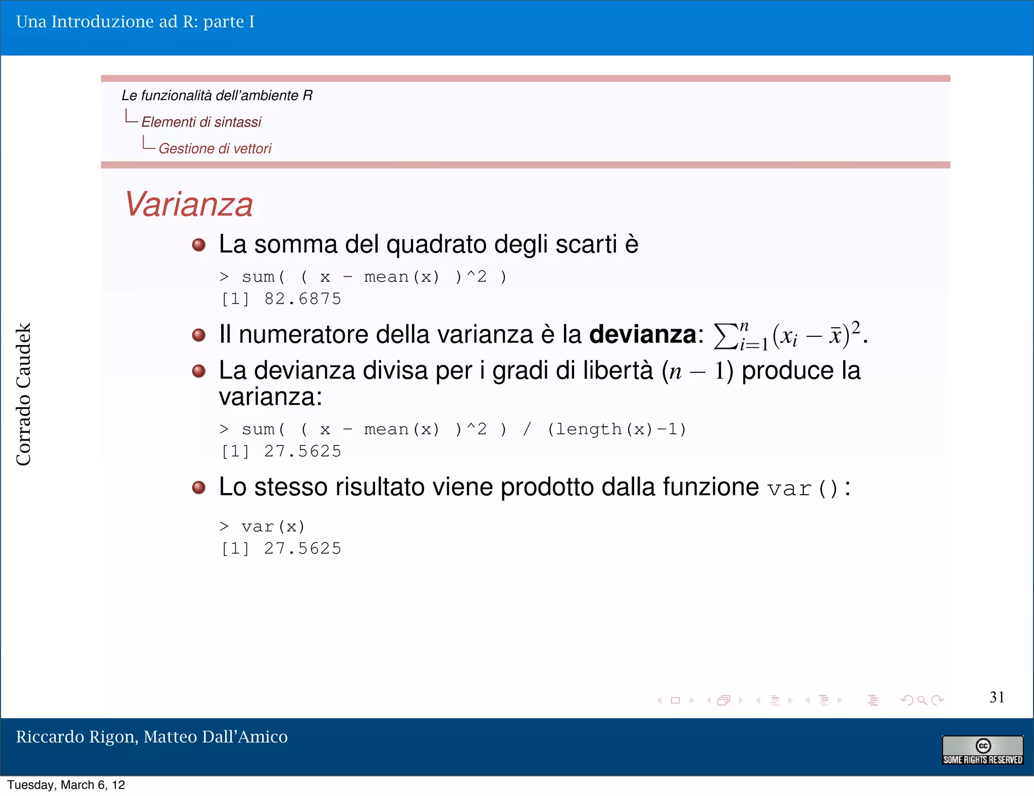 Una Introduzione ad R: parte I



                   Le funzionalità dell’ambiente R
                       Elementi di sintassi
                         Gestione di vettori



                   Varianza
                                    La somma del quadrato degli scarti è
                                    > sum( ( x - mean(x) )^2 )
                                    [1] 82.6875

                                    Il numeratore della varianza è la devianza: n (xi ¯)2 .x
Corrado Caudek




                                                                                    i=1
                                    La devianza divisa per i gradi di libertà (n 1) produce la
                                    varianza:
                                    > sum( ( x - mean(x) )^2 ) / (length(x)-1)
                                    [1] 27.5625

                                    Lo stesso risultato viene prodotto dalla funzione var():
                                    > var(x)
                                    [1] 27.5625




                                                                                                 31

  Riccardo Rigon, Matteo Dall’Amico

Tuesday, March 6, 12
 