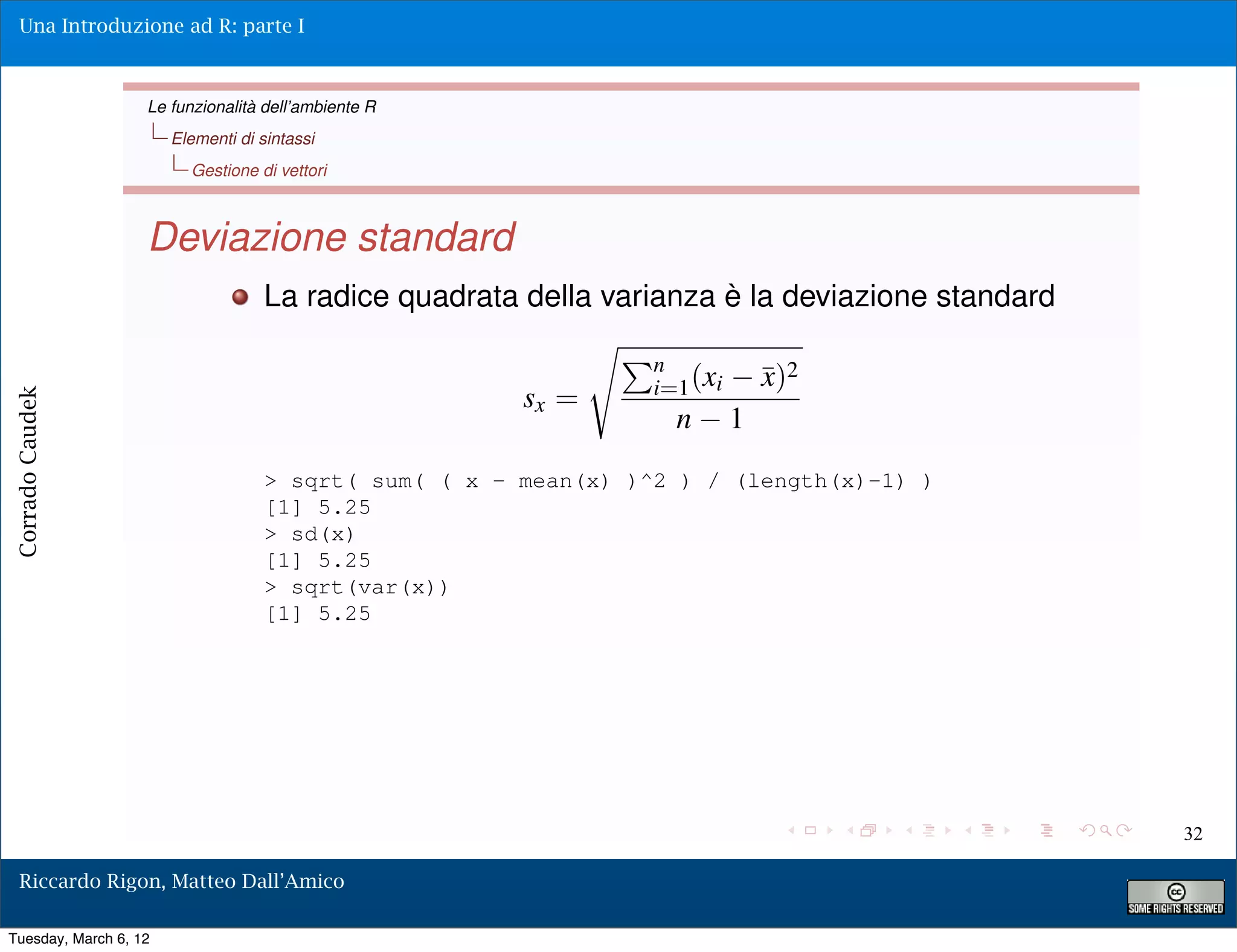 Una Introduzione ad R: parte I



                   Le funzionalità dell’ambiente R
                       Elementi di sintassi
                         Gestione di vettori



                   Deviazione standard
                                    La radice quadrata della varianza è la deviazione standard
                                                            ⇥
                                                                 n
                                                                 i=1 (xi ¯)2
                                                                         x
                                                       sx =
Corrado Caudek




                                                                   n 1
                                    > sqrt( sum( ( x - mean(x) )^2 ) / (length(x)-1) )
                                    [1] 5.25
                                    > sd(x)
                                    [1] 5.25
                                    > sqrt(var(x))
                                    [1] 5.25




                                                                                                 32

  Riccardo Rigon, Matteo Dall’Amico

Tuesday, March 6, 12
 