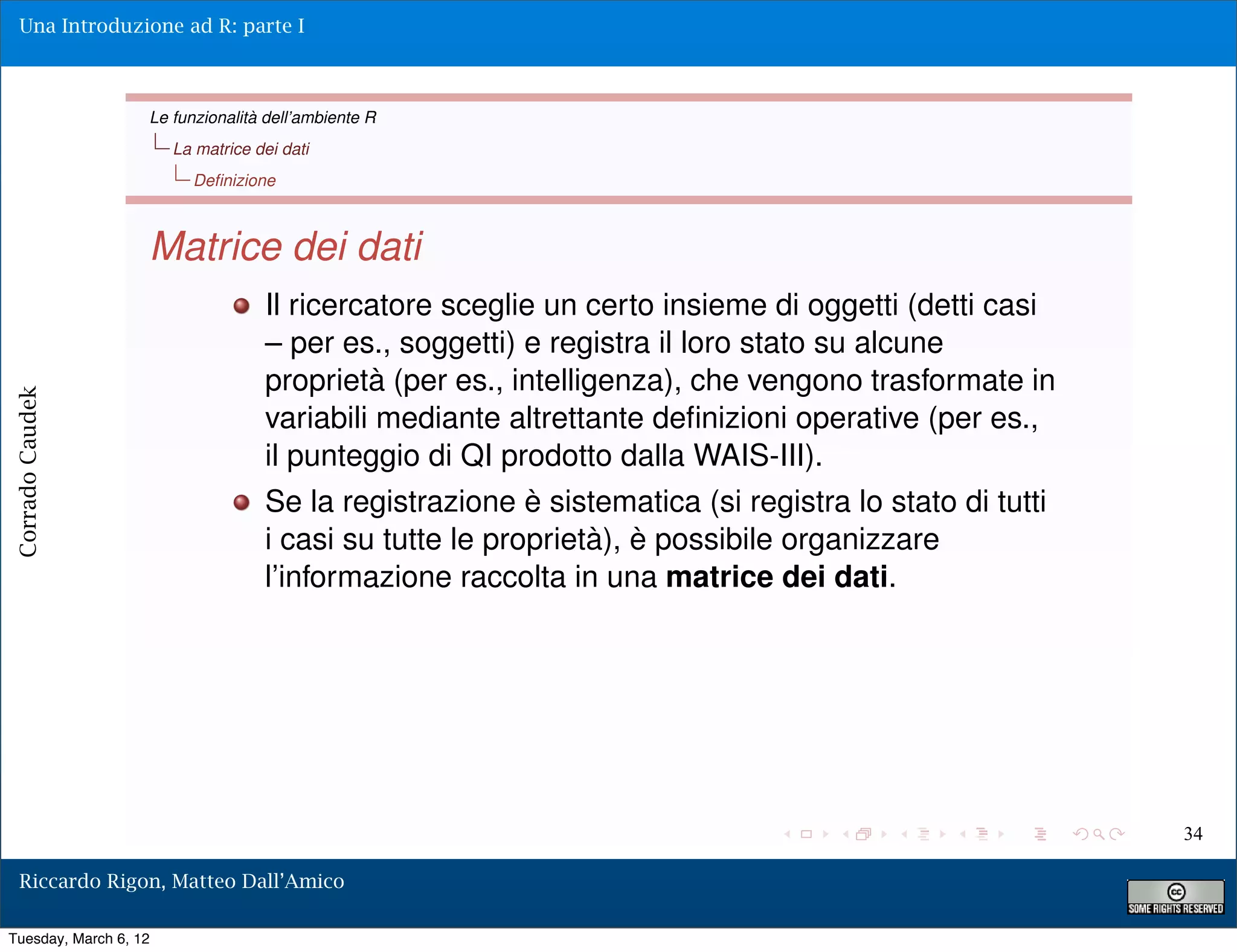 Una Introduzione ad R: parte I



                   Le funzionalità dell’ambiente R
                       La matrice dei dati
                         Deﬁnizione



                   Matrice dei dati
                                   Il ricercatore sceglie un certo insieme di oggetti (detti casi
                                   – per es., soggetti) e registra il loro stato su alcune
                                   proprietà (per es., intelligenza), che vengono trasformate in
Corrado Caudek




                                   variabili mediante altrettante deﬁnizioni operative (per es.,
                                   il punteggio di QI prodotto dalla WAIS-III).
                                   Se la registrazione è sistematica (si registra lo stato di tutti
                                   i casi su tutte le proprietà), è possibile organizzare
                                   l’informazione raccolta in una matrice dei dati.




                                                                                                      34

  Riccardo Rigon, Matteo Dall’Amico

Tuesday, March 6, 12
 