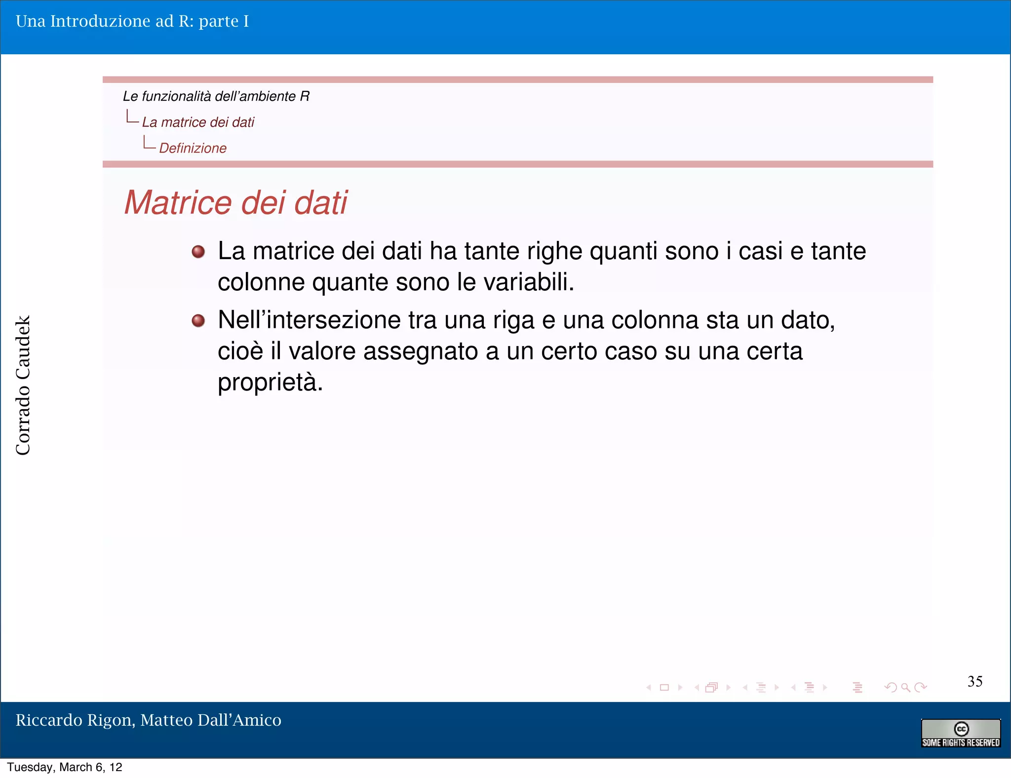 Una Introduzione ad R: parte I



                   Le funzionalità dell’ambiente R
                       La matrice dei dati
                         Deﬁnizione



                   Matrice dei dati
                                   La matrice dei dati ha tante righe quanti sono i casi e tante
                                   colonne quante sono le variabili.
                                   Nell’intersezione tra una riga e una colonna sta un dato,
Corrado Caudek




                                   cioè il valore assegnato a un certo caso su una certa
                                   proprietà.




                                                                                                   35

  Riccardo Rigon, Matteo Dall’Amico

Tuesday, March 6, 12
 