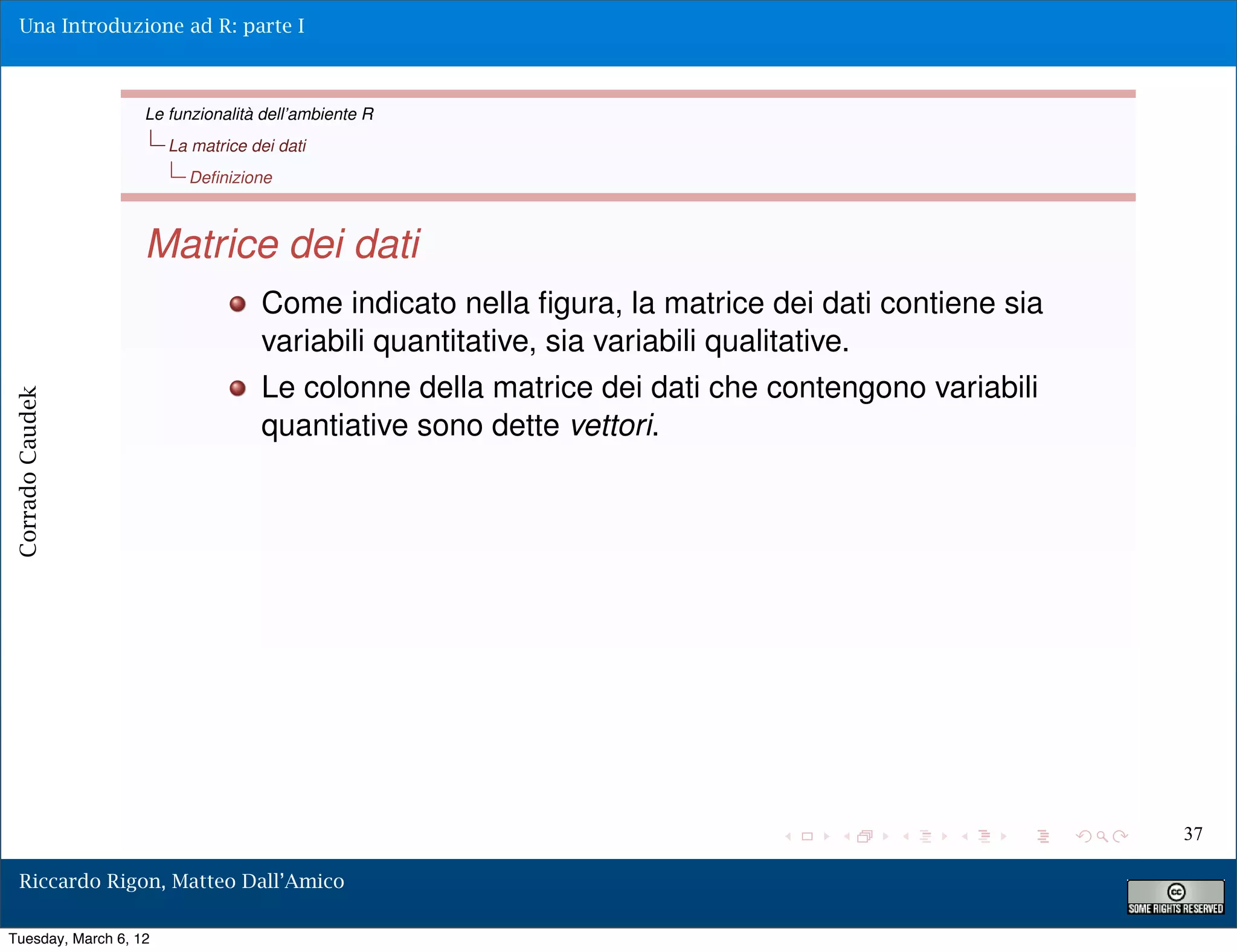 Una Introduzione ad R: parte I



                   Le funzionalità dell’ambiente R
                       La matrice dei dati
                         Deﬁnizione



                   Matrice dei dati
                                   Come indicato nella ﬁgura, la matrice dei dati contiene sia
                                   variabili quantitative, sia variabili qualitative.
                                   Le colonne della matrice dei dati che contengono variabili
Corrado Caudek




                                   quantiative sono dette vettori.




                                                                                                 37

  Riccardo Rigon, Matteo Dall’Amico

Tuesday, March 6, 12
 