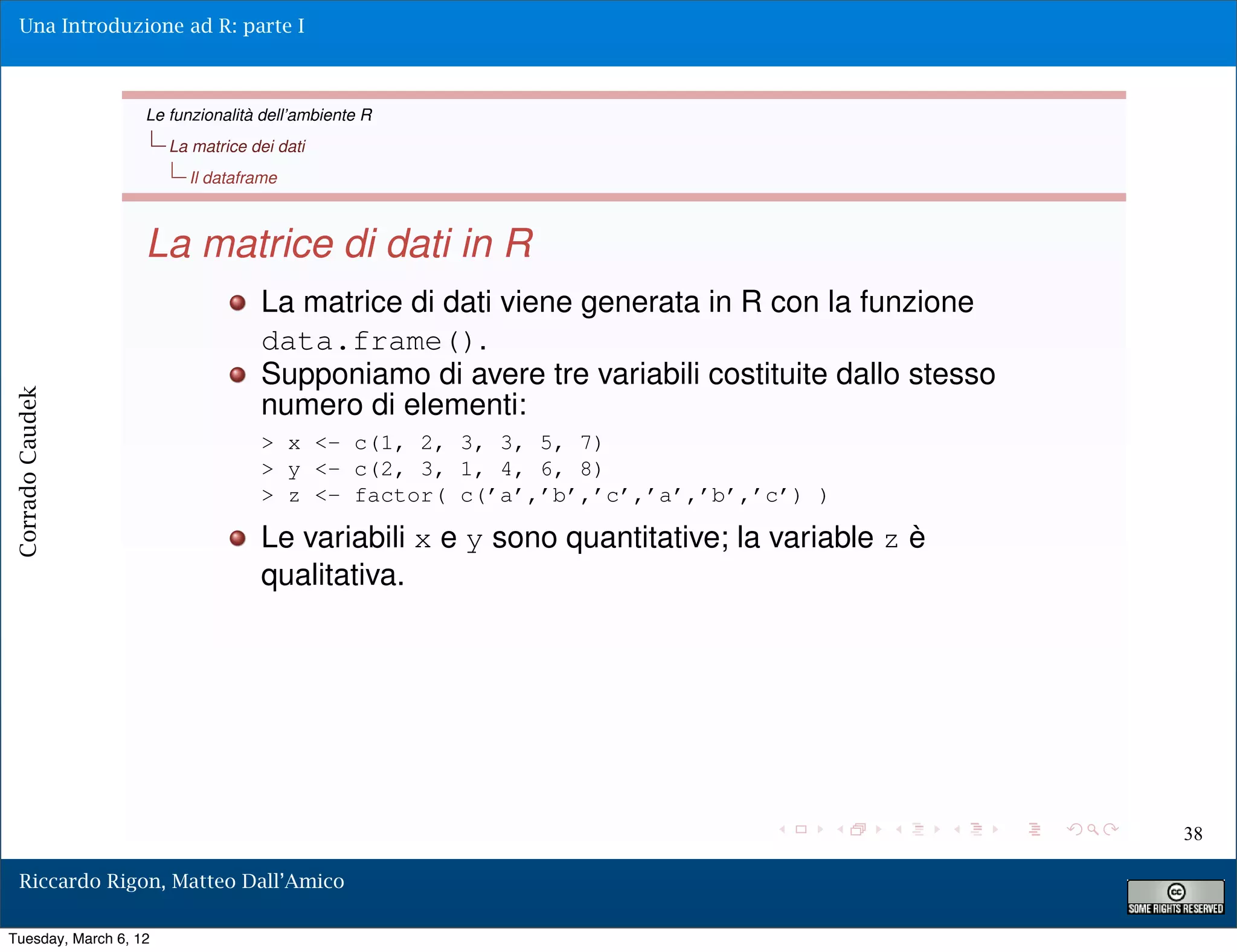 Una Introduzione ad R: parte I



                   Le funzionalità dell’ambiente R
                       La matrice dei dati
                         Il dataframe



                   La matrice di dati in R
                                   La matrice di dati viene generata in R con la funzione
                                   data.frame().
                                   Supponiamo di avere tre variabili costituite dallo stesso
                                   numero di elementi:
Corrado Caudek




                                   > x <- c(1, 2, 3, 3, 5, 7)
                                   > y <- c(2, 3, 1, 4, 6, 8)
                                   > z <- factor( c(’a’,’b’,’c’,’a’,’b’,’c’) )

                                   Le variabili x e y sono quantitative; la variable z è
                                   qualitativa.




                                                                                               38

  Riccardo Rigon, Matteo Dall’Amico

Tuesday, March 6, 12
 