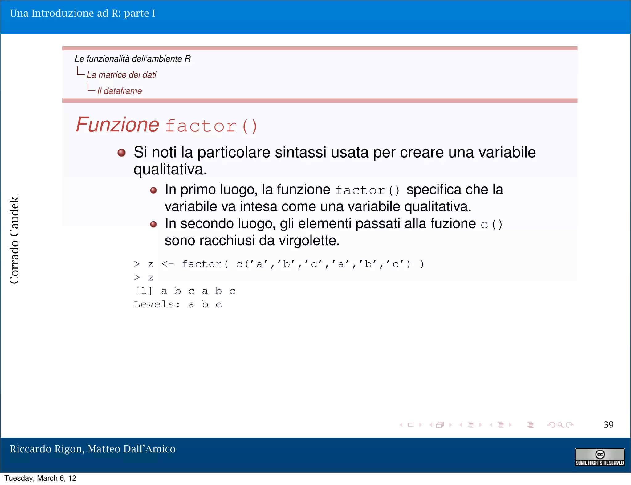 Una Introduzione ad R: parte I



                   Le funzionalità dell’ambiente R
                       La matrice dei dati
                         Il dataframe



                   Funzione factor()
                                   Si noti la particolare sintassi usata per creare una variabile
                                   qualitativa.
                                             In primo luogo, la funzione factor() speciﬁca che la
Corrado Caudek




                                             variabile va intesa come una variabile qualitativa.
                                             In secondo luogo, gli elementi passati alla fuzione c()
                                             sono racchiusi da virgolette.
                                   > z <- factor( c(’a’,’b’,’c’,’a’,’b’,’c’) )
                                   > z
                                   [1] a b c a b c
                                   Levels: a b c




                                                                                                       39

  Riccardo Rigon, Matteo Dall’Amico

Tuesday, March 6, 12
 