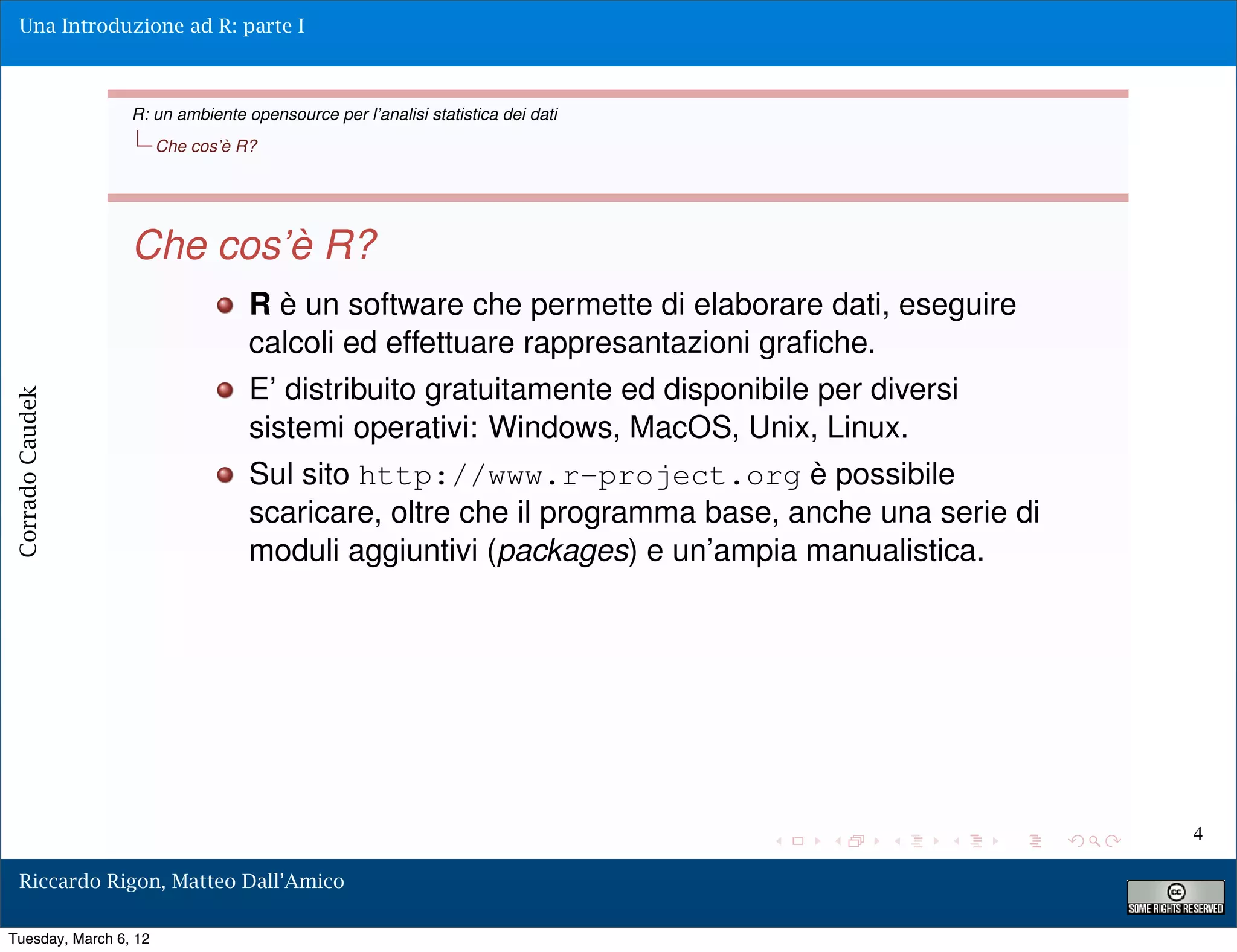 Una Introduzione ad R: parte I



                 R: un ambiente opensource per l’analisi statistica dei dati
                       Che cos’è R?




                 Che cos’è R?
                                  R è un software che permette di elaborare dati, eseguire
                                  calcoli ed effettuare rappresantazioni graﬁche.
                                  E’ distribuito gratuitamente ed disponibile per diversi
Corrado Caudek




                                  sistemi operativi: Windows, MacOS, Unix, Linux.
                                  Sul sito http://www.r-project.org è possibile
                                  scaricare, oltre che il programma base, anche una serie di
                                  moduli aggiuntivi (packages) e un’ampia manualistica.




                                                                                               4

  Riccardo Rigon, Matteo Dall’Amico

Tuesday, March 6, 12
 