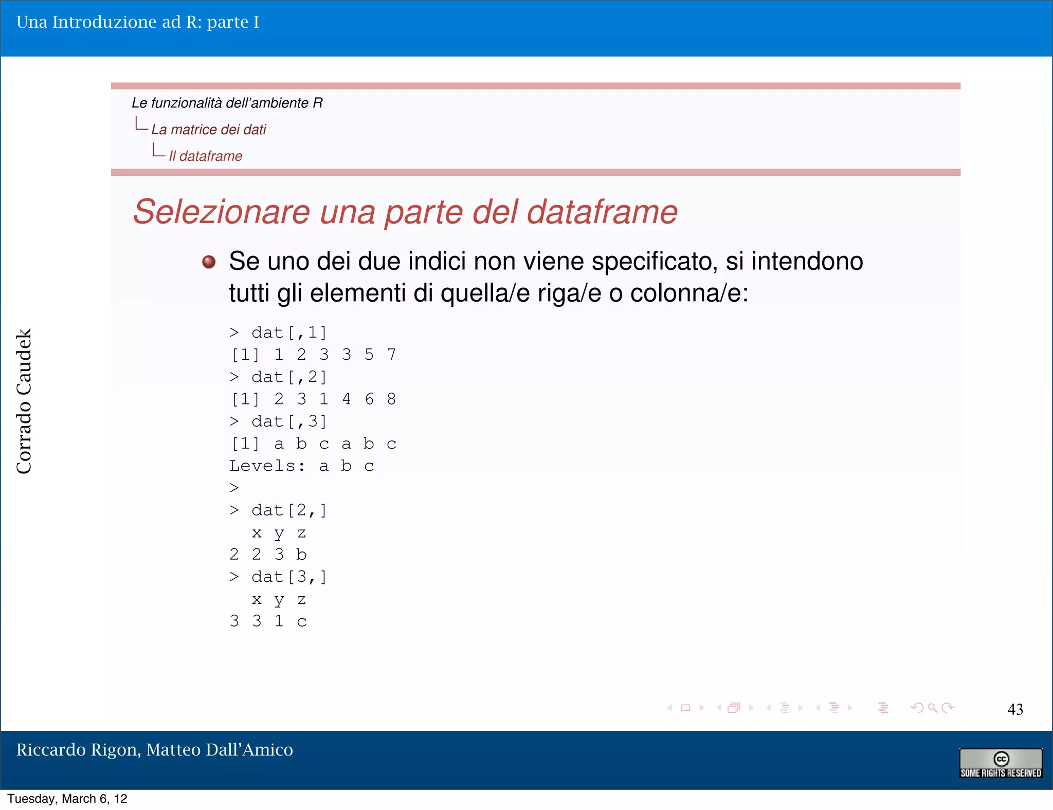 Una Introduzione ad R: parte I



                       Le funzionalità dell’ambiente R
                          La matrice dei dati
                            Il dataframe



                       Selezionare una parte del dataframe
                                      Se uno dei due indici non viene speciﬁcato, si intendono
                                      tutti gli elementi di quella/e riga/e o colonna/e:
                                      > dat[,1]
Corrado Caudek




                                      [1] 1 2 3          3 5 7
                                      > dat[,2]
                                      [1] 2 3 1          4 6 8
                                      > dat[,3]
                                      [1] a b c          a b c
                                      Levels: a          b c
                                      >
                                      > dat[2,]
                                        x y z
                                      2 2 3 b
                                      > dat[3,]
                                        x y z
                                      3 3 1 c



                                                                                                 43

  Riccardo Rigon, Matteo Dall’Amico

Tuesday, March 6, 12
 