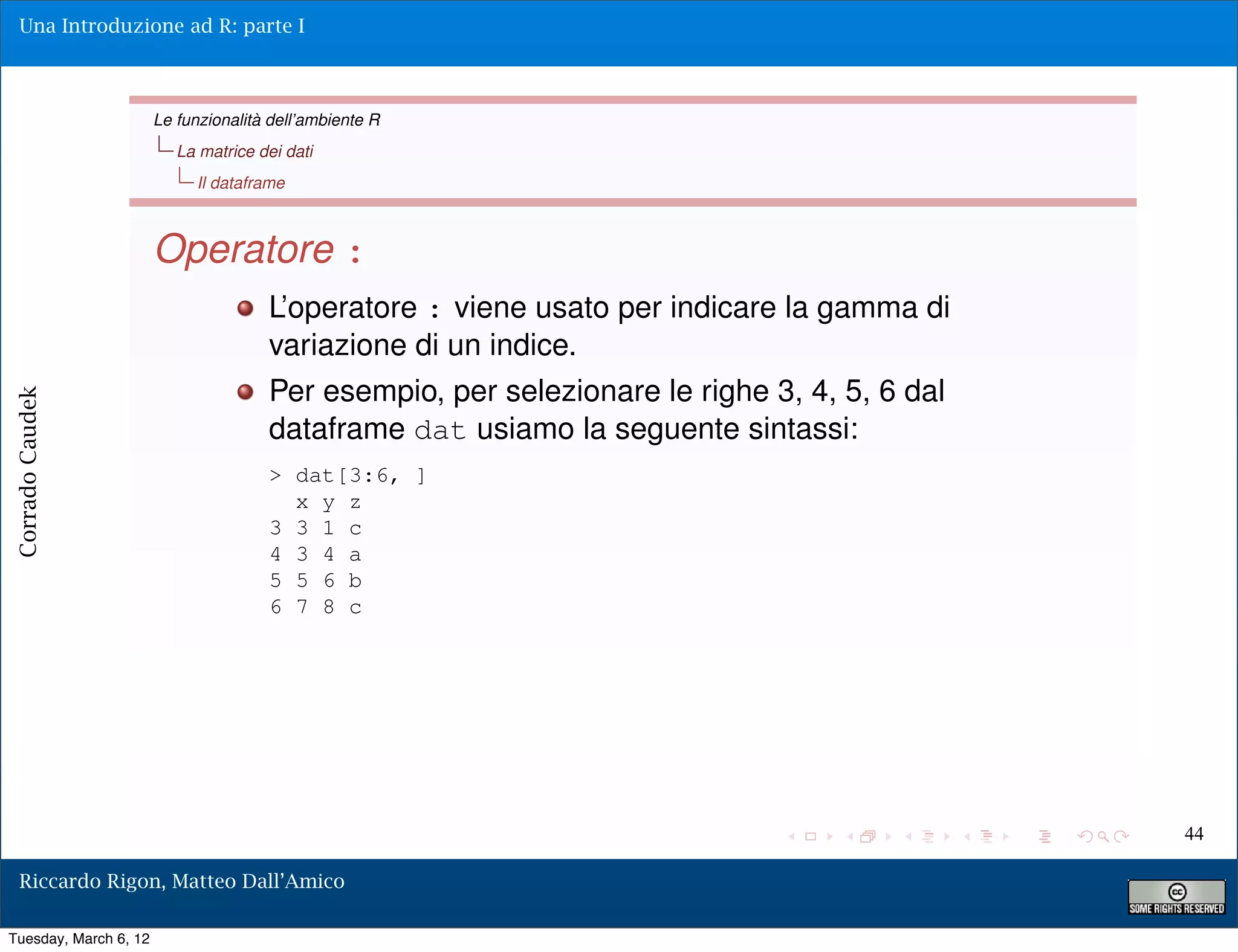 Una Introduzione ad R: parte I



                       Le funzionalità dell’ambiente R
                          La matrice dei dati
                            Il dataframe



                       Operatore :
                                      L’operatore : viene usato per indicare la gamma di
                                      variazione di un indice.
                                      Per esempio, per selezionare le righe 3, 4, 5, 6 dal
Corrado Caudek




                                      dataframe dat usiamo la seguente sintassi:
                                      > dat[3:6, ]
                                        x y z
                                      3 3 1 c
                                      4 3 4 a
                                      5 5 6 b
                                      6 7 8 c




                                                                                             44

  Riccardo Rigon, Matteo Dall’Amico

Tuesday, March 6, 12
 