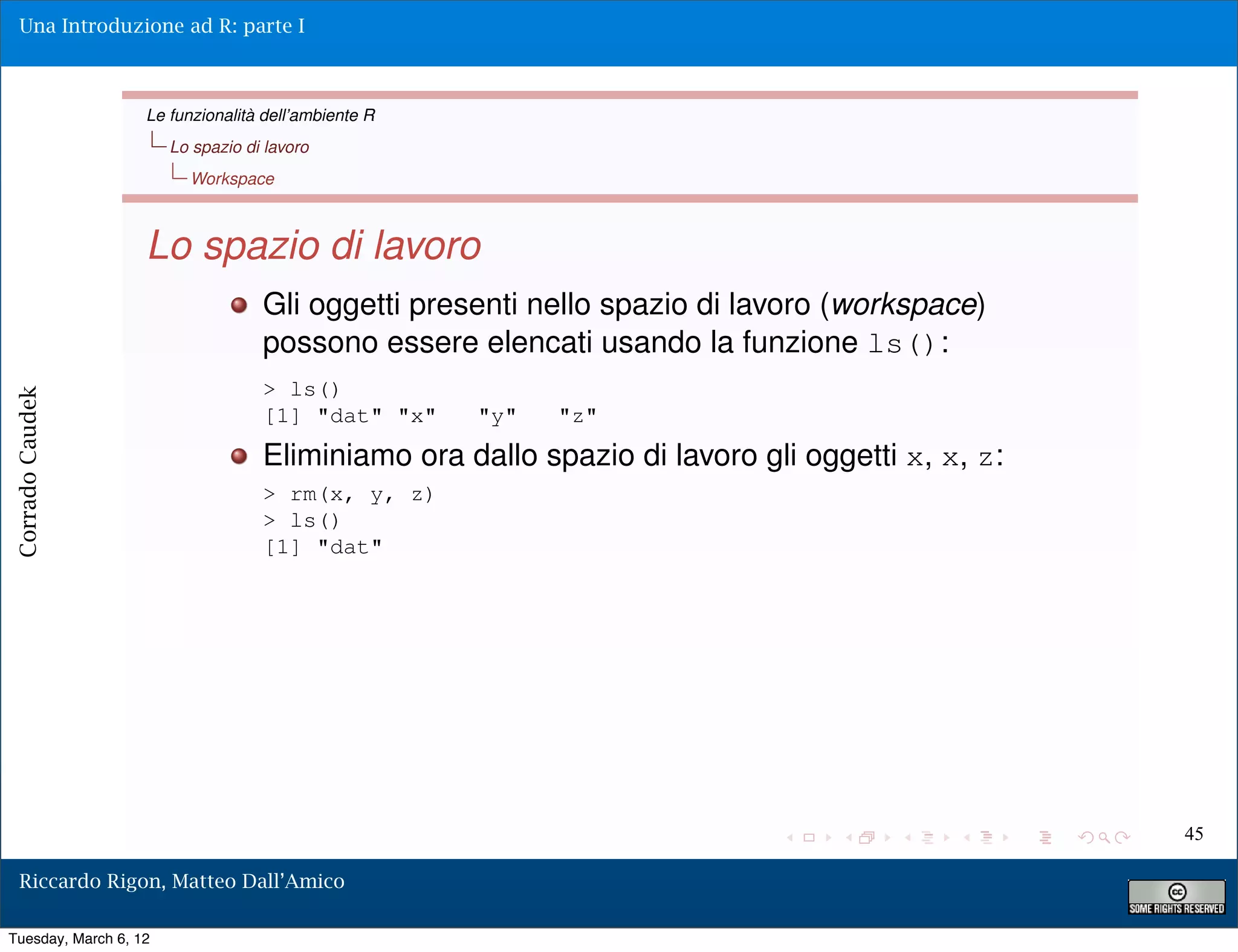 Una Introduzione ad R: parte I



                   Le funzionalità dell’ambiente R
                       Lo spazio di lavoro
                         Workspace



                   Lo spazio di lavoro
                                   Gli oggetti presenti nello spazio di lavoro (workspace)
                                   possono essere elencati usando la funzione ls():
                                   > ls()
Corrado Caudek




                                   [1] "dat" "x"     "y"   "z"
                                   Eliminiamo ora dallo spazio di lavoro gli oggetti x, x, z:
                                   > rm(x, y, z)
                                   > ls()
                                   [1] "dat"




                                                                                                45

  Riccardo Rigon, Matteo Dall’Amico

Tuesday, March 6, 12
 