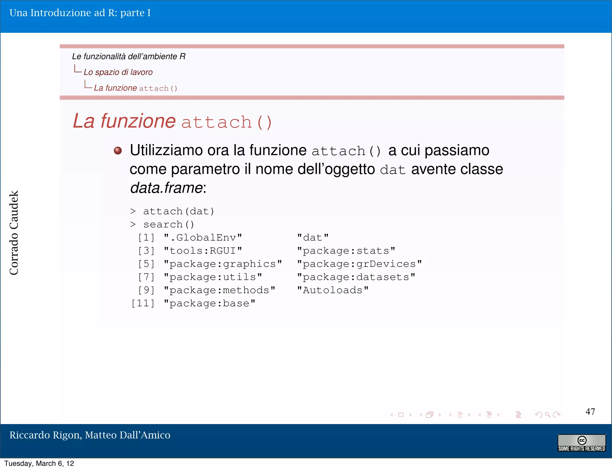 Una Introduzione ad R: parte I



                   Le funzionalità dell’ambiente R
                       Lo spazio di lavoro
                         La funzione attach()



                   La funzione attach()
                                   Utilizziamo ora la funzione attach() a cui passiamo
                                   come parametro il nome dell’oggetto dat avente classe
                                   data.frame:
Corrado Caudek




                                   > attach(dat)
                                   > search()
                                    [1] ".GlobalEnv"         "dat"
                                    [3] "tools:RGUI"         "package:stats"
                                    [5] "package:graphics"   "package:grDevices"
                                    [7] "package:utils"      "package:datasets"
                                    [9] "package:methods"    "Autoloads"
                                   [11] "package:base"




                                                                                           47

  Riccardo Rigon, Matteo Dall’Amico

Tuesday, March 6, 12
 