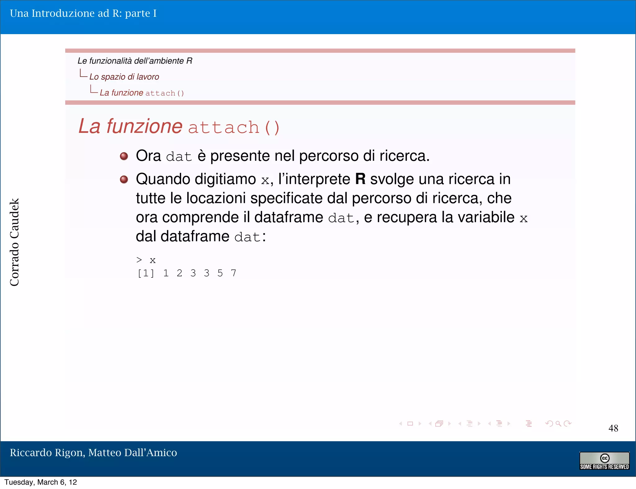 Una Introduzione ad R: parte I



                       Le funzionalità dell’ambiente R
                          Lo spazio di lavoro
                            La funzione attach()



                       La funzione attach()
                                      Ora dat è presente nel percorso di ricerca.
                                      Quando digitiamo x, l’interprete R svolge una ricerca in
                                      tutte le locazioni speciﬁcate dal percorso di ricerca, che
Corrado Caudek




                                      ora comprende il dataframe dat, e recupera la variabile x
                                      dal dataframe dat:
                                      > x
                                      [1] 1 2 3 3 5 7




                                                                                                   48

  Riccardo Rigon, Matteo Dall’Amico

Tuesday, March 6, 12
 
