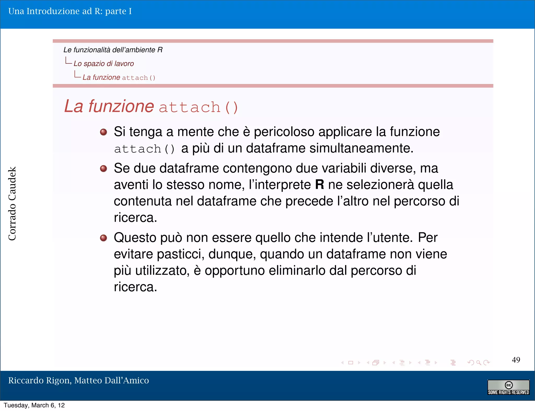 Una Introduzione ad R: parte I



                   Le funzionalità dell’ambiente R
                       Lo spazio di lavoro
                         La funzione attach()



                   La funzione attach()
                                   Si tenga a mente che è pericoloso applicare la funzione
                                   attach() a più di un dataframe simultaneamente.
                                   Se due dataframe contengono due variabili diverse, ma
Corrado Caudek




                                   aventi lo stesso nome, l’interprete R ne selezionerà quella
                                   contenuta nel dataframe che precede l’altro nel percorso di
                                   ricerca.
                                   Questo può non essere quello che intende l’utente. Per
                                   evitare pasticci, dunque, quando un dataframe non viene
                                   più utilizzato, è opportuno eliminarlo dal percorso di
                                   ricerca.




                                                                                                 49

  Riccardo Rigon, Matteo Dall’Amico

Tuesday, March 6, 12
 