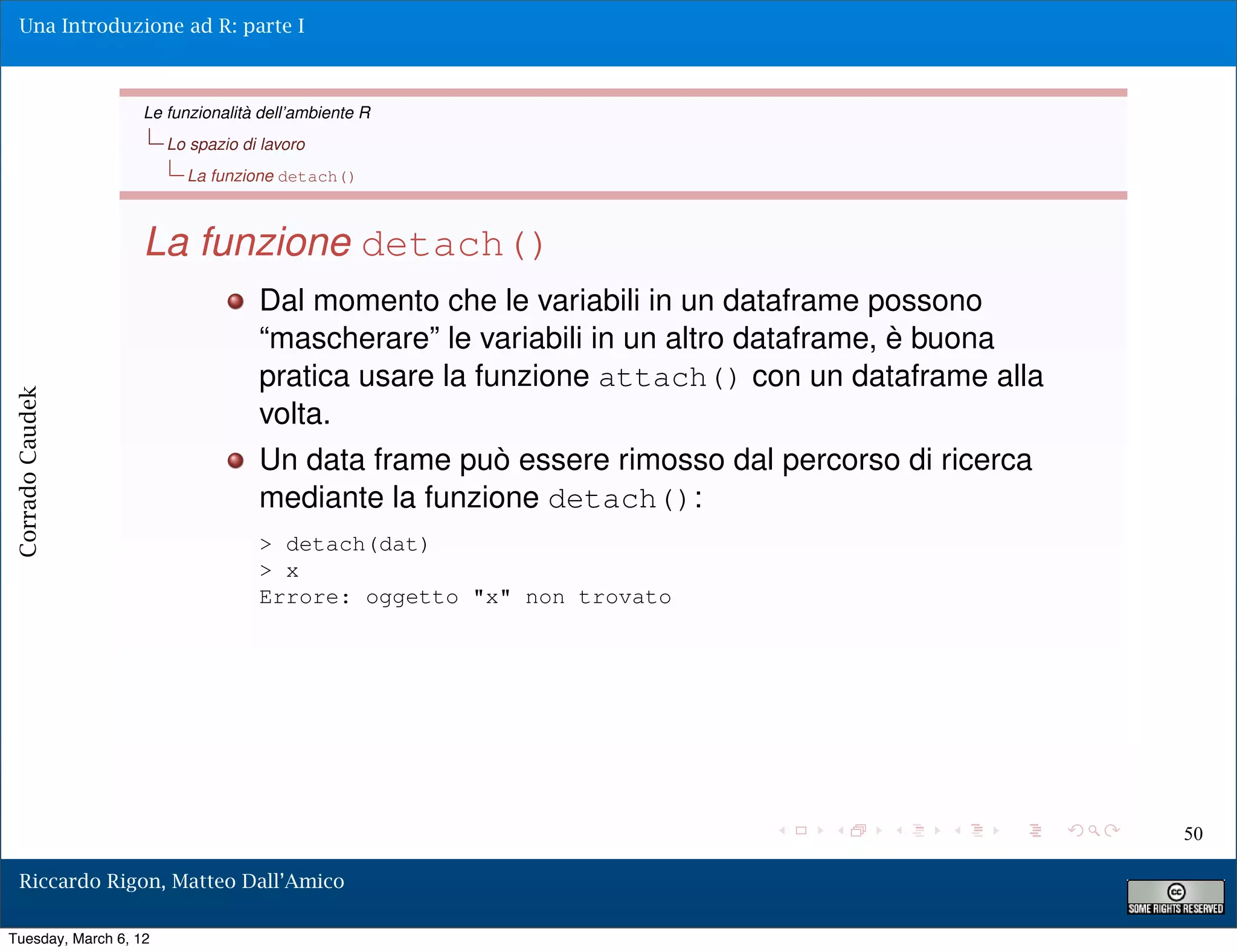 Una Introduzione ad R: parte I



                   Le funzionalità dell’ambiente R
                       Lo spazio di lavoro
                         La funzione detach()



                   La funzione detach()
                                   Dal momento che le variabili in un dataframe possono
                                   “mascherare” le variabili in un altro dataframe, è buona
                                   pratica usare la funzione attach() con un dataframe alla
Corrado Caudek




                                   volta.
                                   Un data frame può essere rimosso dal percorso di ricerca
                                   mediante la funzione detach():
                                   > detach(dat)
                                   > x
                                   Errore: oggetto "x" non trovato




                                                                                              50

  Riccardo Rigon, Matteo Dall’Amico

Tuesday, March 6, 12
 