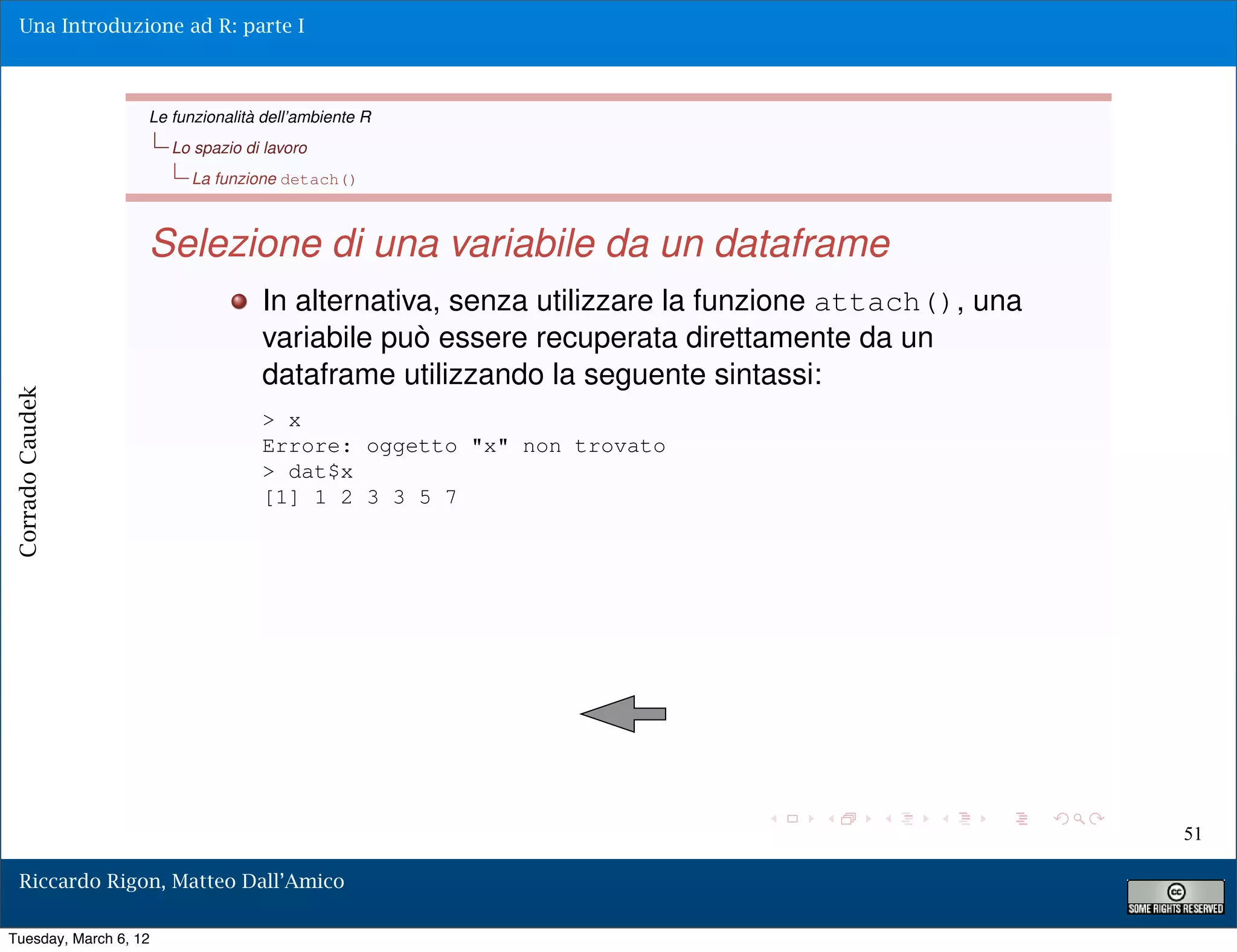 Una Introduzione ad R: parte I



                   Le funzionalità dell’ambiente R
                       Lo spazio di lavoro
                         La funzione detach()



                   Selezione di una variabile da un dataframe
                                   In alternativa, senza utilizzare la funzione attach(), una
                                   variabile può essere recuperata direttamente da un
                                   dataframe utilizzando la seguente sintassi:
Corrado Caudek




                                   > x
                                   Errore: oggetto "x" non trovato
                                   > dat$x
                                   [1] 1 2 3 3 5 7




                                                                                                51

  Riccardo Rigon, Matteo Dall’Amico

Tuesday, March 6, 12
 