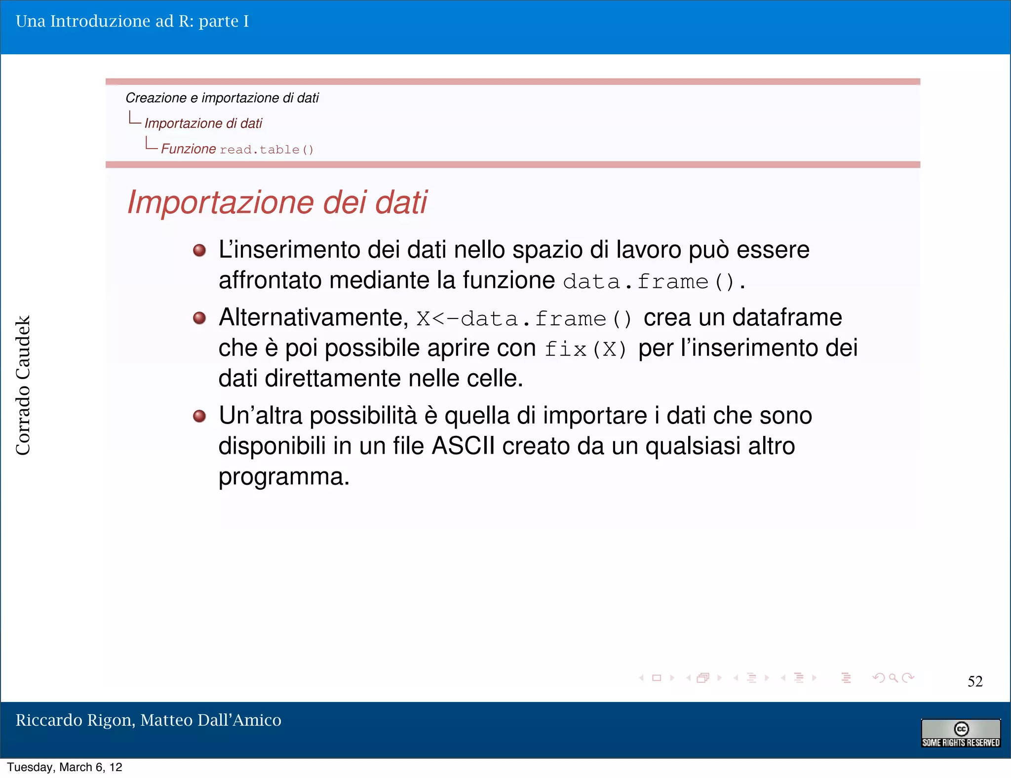 Una Introduzione ad R: parte I



                       Creazione e importazione di dati
                          Importazione di dati
                            Funzione read.table()



                       Importazione dei dati
                                      L’inserimento dei dati nello spazio di lavoro può essere
                                      affrontato mediante la funzione data.frame().
                                      Alternativamente, X<-data.frame() crea un dataframe
Corrado Caudek




                                      che è poi possibile aprire con fix(X) per l’inserimento dei
                                      dati direttamente nelle celle.
                                      Un’altra possibilità è quella di importare i dati che sono
                                      disponibili in un ﬁle ASCII creato da un qualsiasi altro
                                      programma.




                                                                                                    52

  Riccardo Rigon, Matteo Dall’Amico

Tuesday, March 6, 12
 